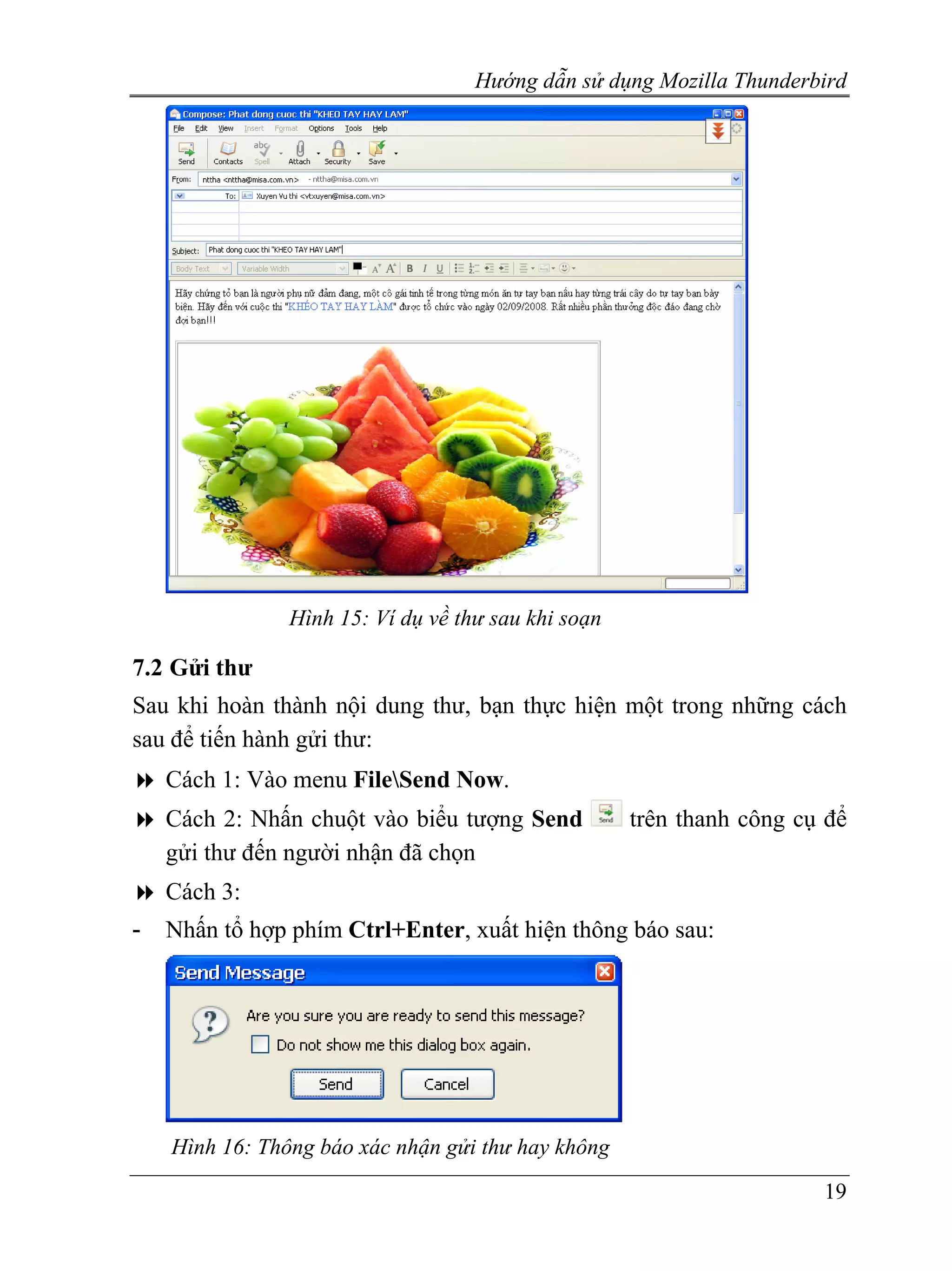 Hướng dẫn sử dụng Mozilla Thunderbird




                Hình 15: Ví dụ về thư sau khi soạn

7.2 Gửi thư
Sau khi hoàn thành nội dung thư, bạn thực hiện một trong những cách
sau để tiến hành gửi thư:
    Cách 1: Vào menu FileSend Now.
    Cách 2: Nhấn chuột vào biểu tượng Send           trên thanh công cụ để
    gửi thư đến người nhận đã chọn
    Cách 3:
-   Nhấn tổ hợp phím Ctrl+Enter, xuất hiện thông báo sau:




    Hình 16: Thông báo xác nhận gửi thư hay không
                                                                       19
 