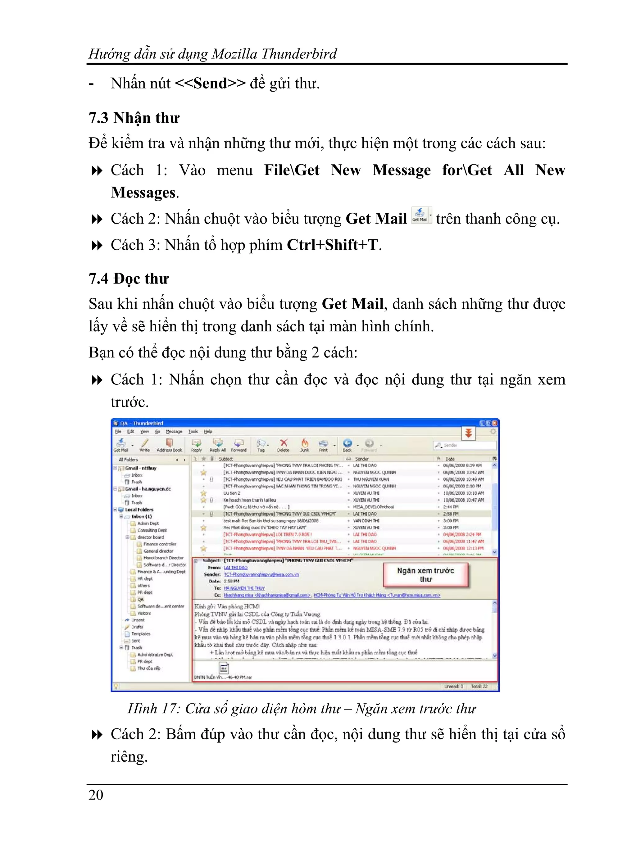 Hướng dẫn sử dụng Mozilla Thunderbird
-    Nhấn nút <<Send>> để gửi thư.

7.3 Nhận thư
Để kiểm tra và nhận những thư mới, thực hiện một trong các cách sau:
     Cách 1: Vào menu FileGet New Message forGet All New
     Messages.
     Cách 2: Nhấn chuột vào biểu tượng Get Mail       trên thanh công cụ.
     Cách 3: Nhấn tổ hợp phím Ctrl+Shift+T.

7.4 Đọc thư
Sau khi nhấn chuột vào biểu tượng Get Mail, danh sách những thư được
lấy về sẽ hiển thị trong danh sách tại màn hình chính.
Bạn có thể đọc nội dung thư bằng 2 cách:
     Cách 1: Nhấn chọn thư cần đọc và đọc nội dung thư tại ngăn xem
     trước.




       Hình 17: Cửa sổ giao diện hòm thư – Ngăn xem trước thư
     Cách 2: Bấm đúp vào thư cần đọc, nội dung thư sẽ hiển thị tại cửa sổ
     riêng.

20
 