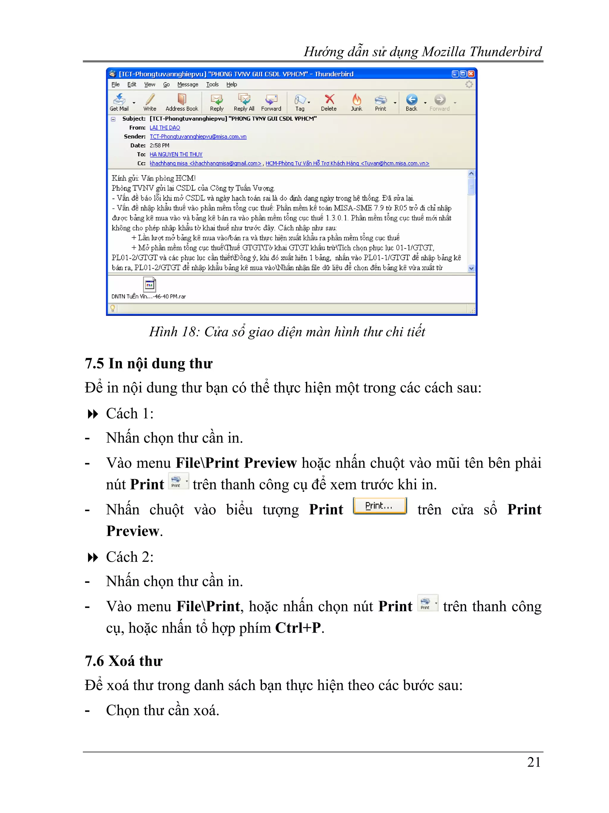Hướng dẫn sử dụng Mozilla Thunderbird




          Hình 18: Cửa sổ giao diện màn hình thư chi tiết

7.5 In nội dung thư
Để in nội dung thư bạn có thể thực hiện một trong các cách sau:
    Cách 1:
-   Nhấn chọn thư cần in.
-   Vào menu FilePrint Preview hoặc nhấn chuột vào mũi tên bên phải
    nút Print   trên thanh công cụ để xem trước khi in.
-   Nhấn chuột vào biểu tượng Print                    trên cửa sổ Print
    Preview.
    Cách 2:
-   Nhấn chọn thư cần in.
-   Vào menu FilePrint, hoặc nhấn chọn nút Print           trên thanh công
    cụ, hoặc nhấn tổ hợp phím Ctrl+P.

7.6 Xoá thư
Để xoá thư trong danh sách bạn thực hiện theo các bước sau:
-   Chọn thư cần xoá.


                                                                        21
 