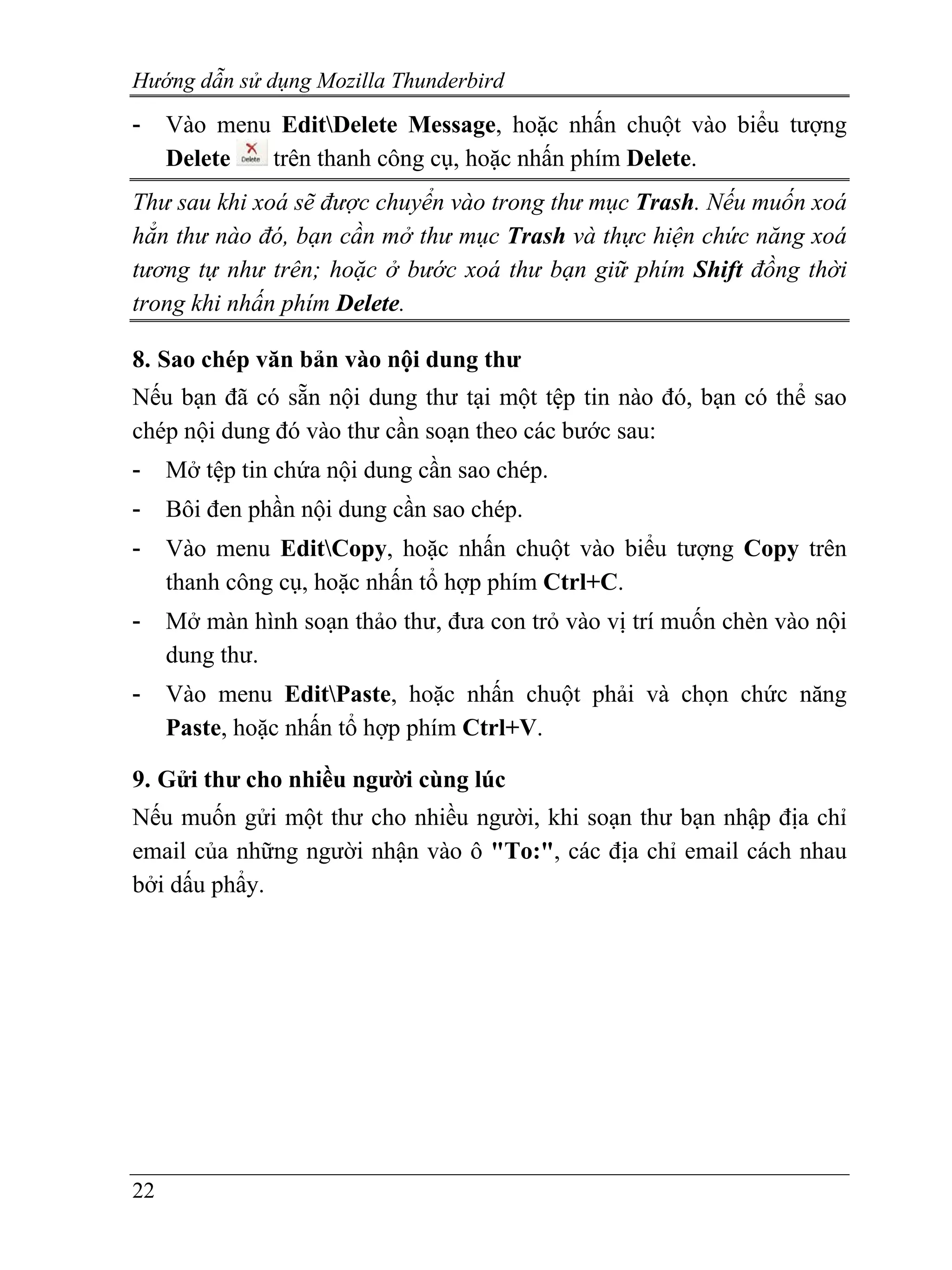 Hướng dẫn sử dụng Mozilla Thunderbird
-    Vào menu EditDelete Message, hoặc nhấn chuột vào biểu tượng
     Delete  trên thanh công cụ, hoặc nhấn phím Delete.
Thư sau khi xoá sẽ được chuyển vào trong thư mục Trash. Nếu muốn xoá
hẳn thư nào đó, bạn cần mở thư mục Trash và thực hiện chức năng xoá
tương tự như trên; hoặc ở bước xoá thư bạn giữ phím Shift đồng thời
trong khi nhấn phím Delete.

8. Sao chép văn bản vào nội dung thư
Nếu bạn đã có sẵn nội dung thư tại một tệp tin nào đó, bạn có thể sao
chép nội dung đó vào thư cần soạn theo các bước sau:
-    Mở tệp tin chứa nội dung cần sao chép.
-    Bôi đen phần nội dung cần sao chép.
-    Vào menu EditCopy, hoặc nhấn chuột vào biểu tượng Copy trên
     thanh công cụ, hoặc nhấn tổ hợp phím Ctrl+C.
-    Mở màn hình soạn thảo thư, đưa con trỏ vào vị trí muốn chèn vào nội
     dung thư.
-    Vào menu EditPaste, hoặc nhấn chuột phải và chọn chức năng
     Paste, hoặc nhấn tổ hợp phím Ctrl+V.

9. Gửi thư cho nhiều người cùng lúc
Nếu muốn gửi một thư cho nhiều người, khi soạn thư bạn nhập địa chỉ
email của những người nhận vào ô "To:", các địa chỉ email cách nhau
bởi dấu phẩy.




22
 