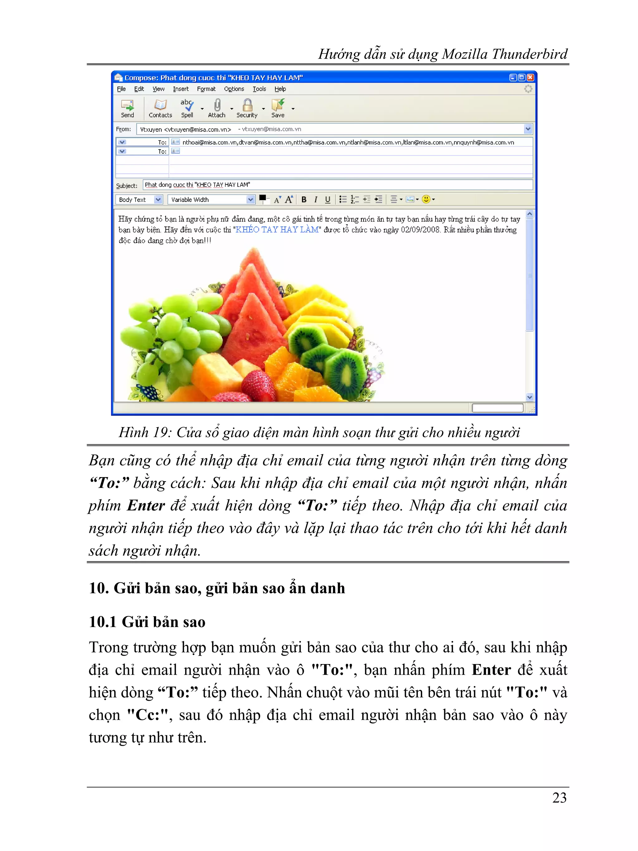 Hướng dẫn sử dụng Mozilla Thunderbird




    Hình 19: Cửa sổ giao diện màn hình soạn thư gửi cho nhiều người
Bạn cũng có thể nhập địa chỉ email của từng người nhận trên từng dòng
“To:” bằng cách: Sau khi nhập địa chỉ email của một người nhận, nhấn
phím Enter để xuất hiện dòng “To:” tiếp theo. Nhập địa chỉ email của
người nhận tiếp theo vào đây và lặp lại thao tác trên cho tới khi hết danh
sách người nhận.

10. Gửi bản sao, gửi bản sao ẩn danh

10.1 Gửi bản sao
Trong trường hợp bạn muốn gửi bản sao của thư cho ai đó, sau khi nhập
địa chỉ email người nhận vào ô "To:", bạn nhấn phím Enter để xuất
hiện dòng “To:” tiếp theo. Nhấn chuột vào mũi tên bên trái nút "To:" và
chọn "Cc:", sau đó nhập địa chỉ email người nhận bản sao vào ô này
tương tự như trên.


                                                                       23
 