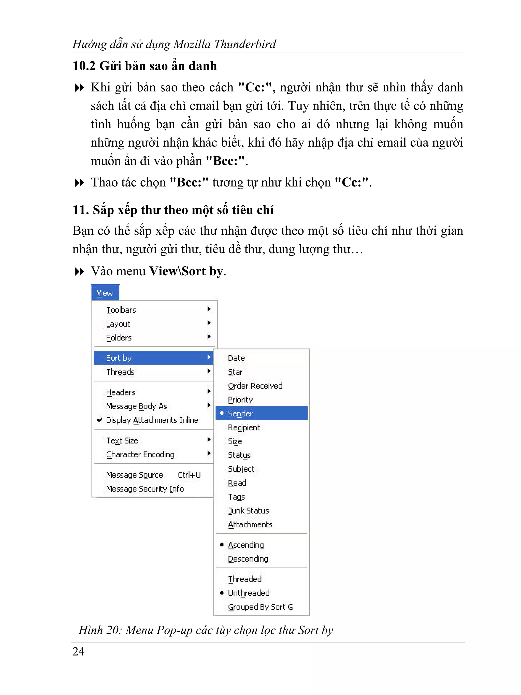 Hướng dẫn sử dụng Mozilla Thunderbird
10.2 Gửi bản sao ẩn danh
     Khi gửi bản sao theo cách "Cc:", người nhận thư sẽ nhìn thấy danh
     sách tất cả địa chỉ email bạn gửi tới. Tuy nhiên, trên thực tế có những
     tình huống bạn cần gửi bản sao cho ai đó nhưng lại không muốn
     những người nhận khác biết, khi đó hãy nhập địa chỉ email của người
     muốn ẩn đi vào phần "Bcc:".
     Thao tác chọn "Bcc:" tương tự như khi chọn "Cc:".

11. Sắp xếp thư theo một số tiêu chí
Bạn có thể sắp xếp các thư nhận được theo một số tiêu chí như thời gian
nhận thư, người gửi thư, tiêu đề thư, dung lượng thư…
     Vào menu ViewSort by.




 Hình 20: Menu Pop-up các tùy chọn lọc thư Sort by
24
 