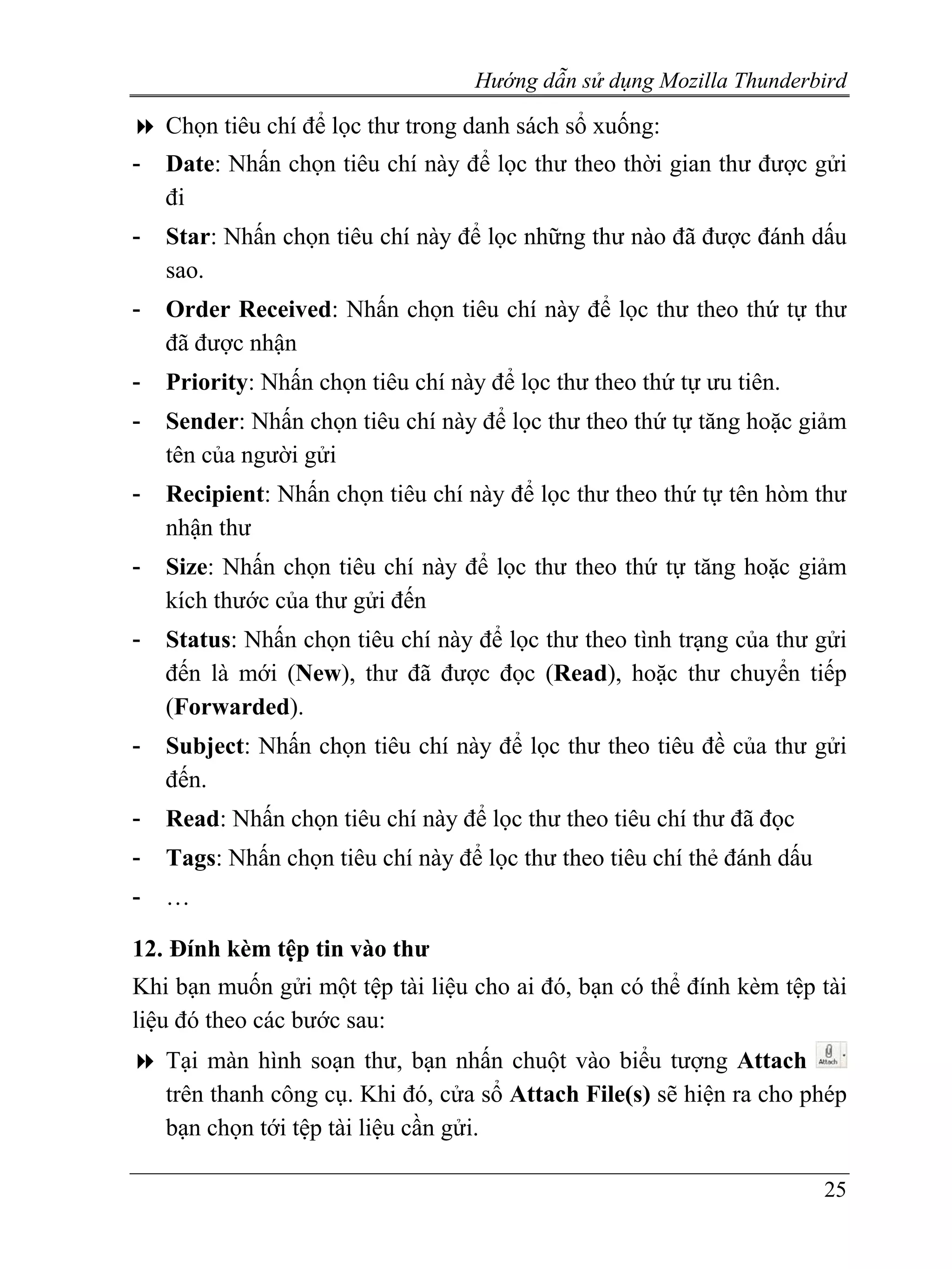 Hướng dẫn sử dụng Mozilla Thunderbird

    Chọn tiêu chí để lọc thư trong danh sách sổ xuống:
-   Date: Nhấn chọn tiêu chí này để lọc thư theo thời gian thư được gửi
    đi
-   Star: Nhấn chọn tiêu chí này để lọc những thư nào đã được đánh dấu
    sao.
-   Order Received: Nhấn chọn tiêu chí này để lọc thư theo thứ tự thư
    đã được nhận
-   Priority: Nhấn chọn tiêu chí này để lọc thư theo thứ tự ưu tiên.
-   Sender: Nhấn chọn tiêu chí này để lọc thư theo thứ tự tăng hoặc giảm
    tên của người gửi
-   Recipient: Nhấn chọn tiêu chí này để lọc thư theo thứ tự tên hòm thư
    nhận thư
-   Size: Nhấn chọn tiêu chí này để lọc thư theo thứ tự tăng hoặc giảm
    kích thước của thư gửi đến
-   Status: Nhấn chọn tiêu chí này để lọc thư theo tình trạng của thư gửi
    đến là mới (New), thư đã được đọc (Read), hoặc thư chuyển tiếp
    (Forwarded).
-   Subject: Nhấn chọn tiêu chí này để lọc thư theo tiêu đề của thư gửi
    đến.
-   Read: Nhấn chọn tiêu chí này để lọc thư theo tiêu chí thư đã đọc
-   Tags: Nhấn chọn tiêu chí này để lọc thư theo tiêu chí thẻ đánh dấu
-   …

12. Đính kèm tệp tin vào thư
Khi bạn muốn gửi một tệp tài liệu cho ai đó, bạn có thể đính kèm tệp tài
liệu đó theo các bước sau:
    Tại màn hình soạn thư, bạn nhấn chuột vào biểu tượng Attach
    trên thanh công cụ. Khi đó, cửa sổ Attach File(s) sẽ hiện ra cho phép
    bạn chọn tới tệp tài liệu cần gửi.

                                                                         25
 