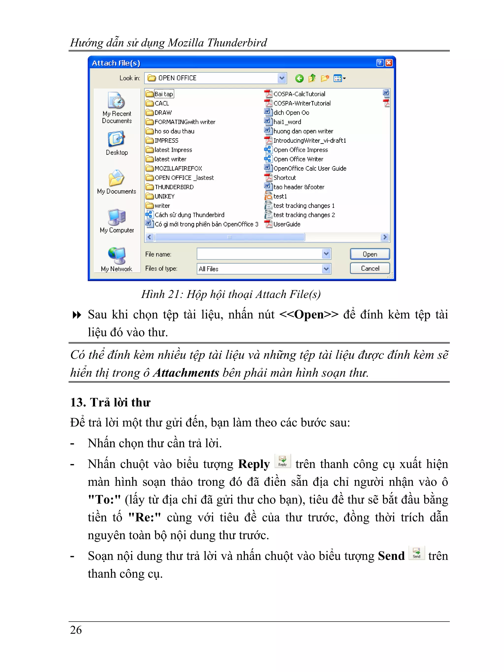 Hướng dẫn sử dụng Mozilla Thunderbird




               Hình 21: Hộp hội thoại Attach File(s)
     Sau khi chọn tệp tài liệu, nhấn nút <<Open>> để đính kèm tệp tài
     liệu đó vào thư.
Có thể đính kèm nhiều tệp tài liệu và những tệp tài liệu được đính kèm sẽ
hiển thị trong ô Attachments bên phải màn hình soạn thư.

13. Trả lời thư
Để trả lời một thư gửi đến, bạn làm theo các bước sau:
-    Nhấn chọn thư cần trả lời.
-    Nhấn chuột vào biểu tượng Reply         trên thanh công cụ xuất hiện
     màn hình soạn thảo trong đó đã điền sẵn địa chỉ người nhận vào ô
     "To:" (lấy từ địa chỉ đã gửi thư cho bạn), tiêu đề thư sẽ bắt đầu bằng
     tiền tố "Re:" cùng với tiêu đề của thư trước, đồng thời trích dẫn
     nguyên toàn bộ nội dung thư trước.
-    Soạn nội dung thư trả lời và nhấn chuột vào biểu tượng Send       trên
     thanh công cụ.



26
 