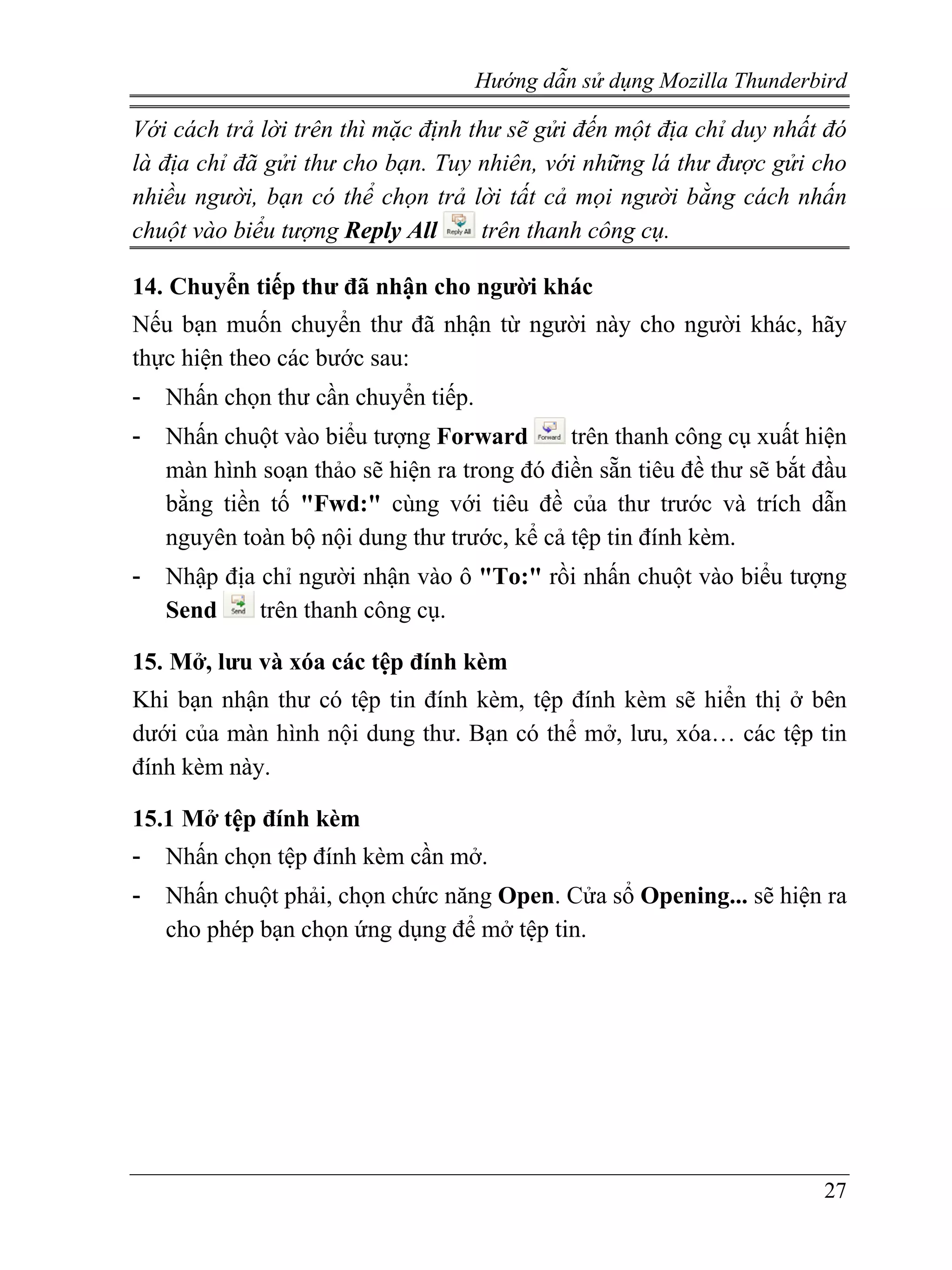 Hướng dẫn sử dụng Mozilla Thunderbird

Với cách trả lời trên thì mặc định thư sẽ gửi đến một địa chỉ duy nhất đó
là địa chỉ đã gửi thư cho bạn. Tuy nhiên, với những lá thư được gửi cho
nhiều người, bạn có thể chọn trả lời tất cả mọi người bằng cách nhấn
chuột vào biểu tượng Reply All       trên thanh công cụ.

14. Chuyển tiếp thư đã nhận cho người khác
Nếu bạn muốn chuyển thư đã nhận từ người này cho người khác, hãy
thực hiện theo các bước sau:
-   Nhấn chọn thư cần chuyển tiếp.
-   Nhấn chuột vào biểu tượng Forward        trên thanh công cụ xuất hiện
    màn hình soạn thảo sẽ hiện ra trong đó điền sẵn tiêu đề thư sẽ bắt đầu
    bằng tiền tố "Fwd:" cùng với tiêu đề của thư trước và trích dẫn
    nguyên toàn bộ nội dung thư trước, kể cả tệp tin đính kèm.
-   Nhập địa chỉ người nhận vào ô "To:" rồi nhấn chuột vào biểu tượng
    Send     trên thanh công cụ.

15. Mở, lưu và xóa các tệp đính kèm
Khi bạn nhận thư có tệp tin đính kèm, tệp đính kèm sẽ hiển thị ở bên
dưới của màn hình nội dung thư. Bạn có thể mở, lưu, xóa… các tệp tin
đính kèm này.

15.1 Mở tệp đính kèm
-   Nhấn chọn tệp đính kèm cần mở.
-   Nhấn chuột phải, chọn chức năng Open. Cửa sổ Opening... sẽ hiện ra
    cho phép bạn chọn ứng dụng để mở tệp tin.




                                                                       27
 