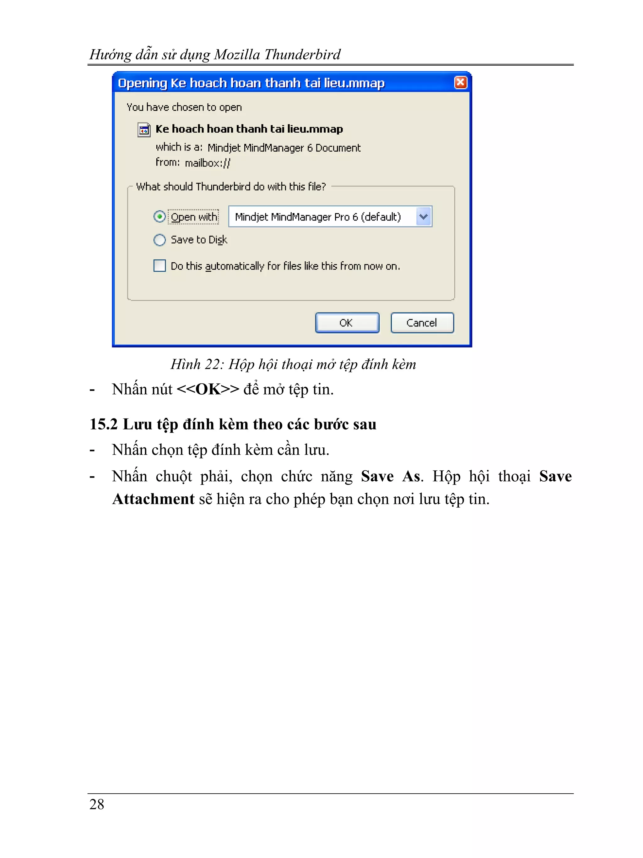 Hướng dẫn sử dụng Mozilla Thunderbird




             Hình 22: Hộp hội thoại mở tệp đính kèm
-    Nhấn nút <<OK>> để mở tệp tin.

15.2 Lưu tệp đính kèm theo các bước sau
-    Nhấn chọn tệp đính kèm cần lưu.
-    Nhấn chuột phải, chọn chức năng Save As. Hộp hội thoại Save
     Attachment sẽ hiện ra cho phép bạn chọn nơi lưu tệp tin.




28
 