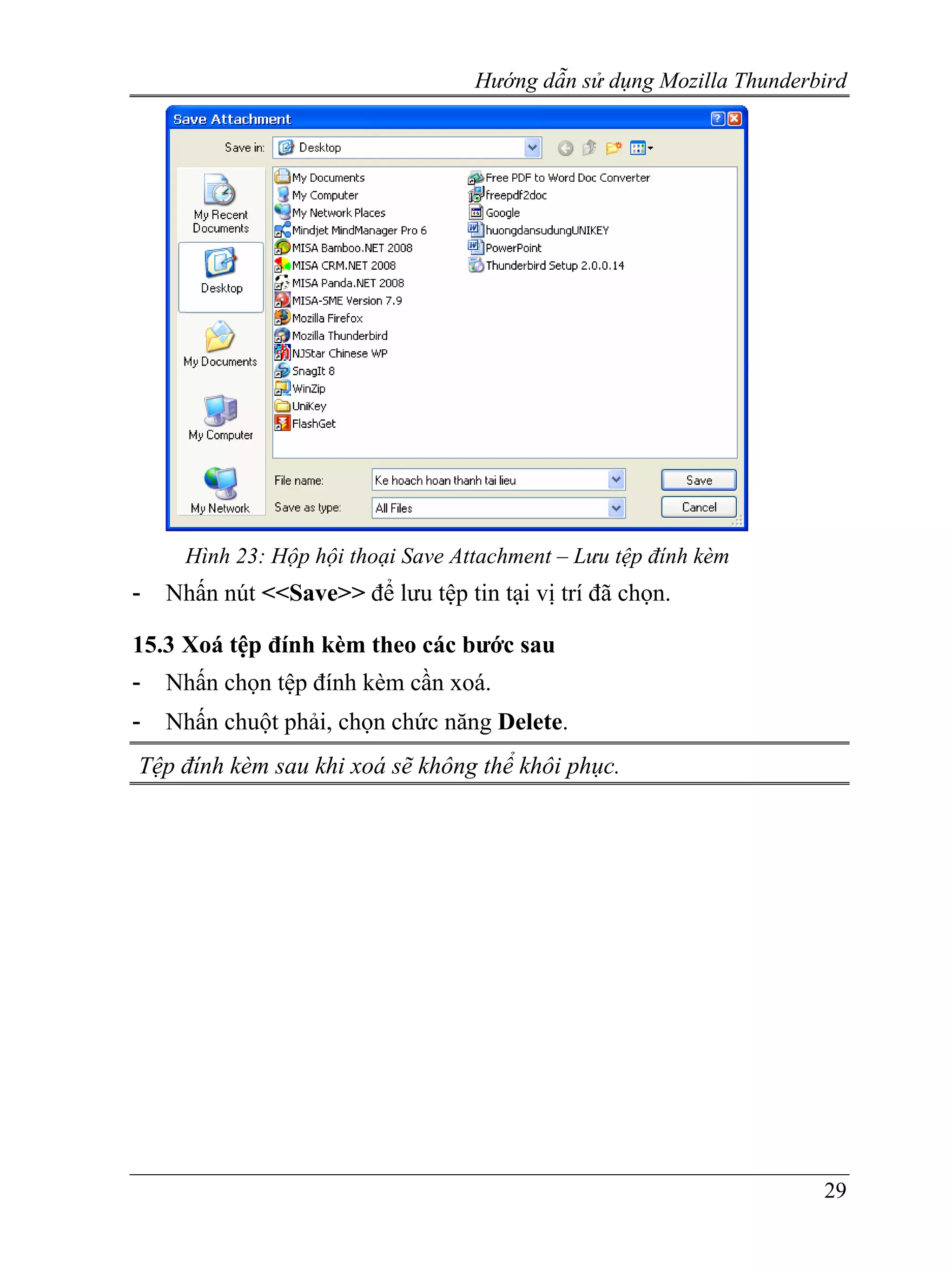 Hướng dẫn sử dụng Mozilla Thunderbird




      Hình 23: Hộp hội thoại Save Attachment – Lưu tệp đính kèm
-   Nhấn nút <<Save>> để lưu tệp tin tại vị trí đã chọn.

15.3 Xoá tệp đính kèm theo các bước sau
-   Nhấn chọn tệp đính kèm cần xoá.
-   Nhấn chuột phải, chọn chức năng Delete.
Tệp đính kèm sau khi xoá sẽ không thể khôi phục.




                                                                      29
 