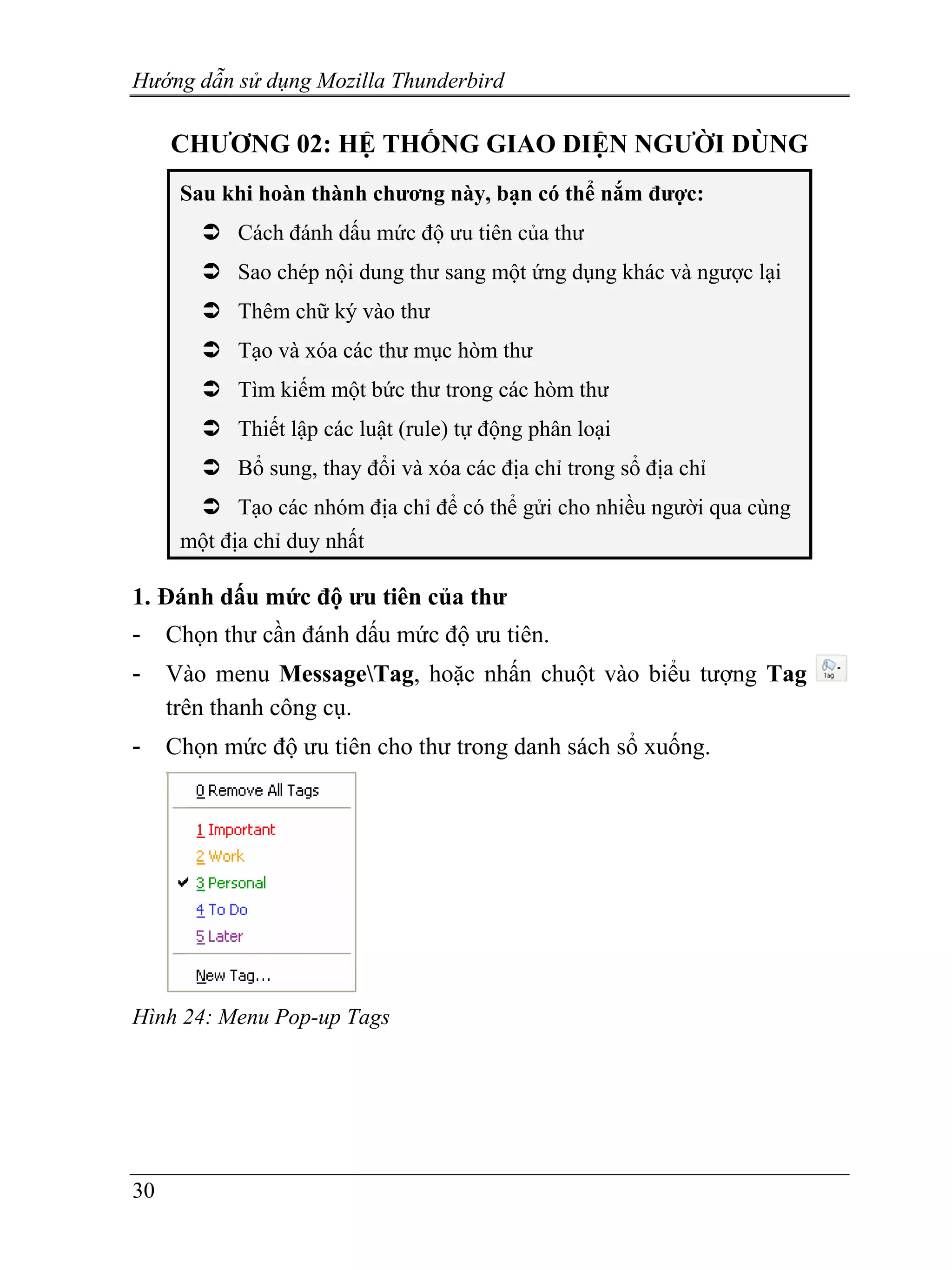 Hướng dẫn sử dụng Mozilla Thunderbird

     CHƯƠNG 02: HỆ THỐNG GIAO DIỆN NGƯỜI DÙNG
      Sau khi hoàn thành chương này, bạn có thể nắm được:
            Cách đánh dấu mức độ ưu tiên của thư
            Sao chép nội dung thư sang một ứng dụng khác và ngược lại
            Thêm chữ ký vào thư
            Tạo và xóa các thư mục hòm thư
            Tìm kiếm một bức thư trong các hòm thư
            Thiết lập các luật (rule) tự động phân loại
            Bổ sung, thay đổi và xóa các địa chỉ trong sổ địa chỉ
            Tạo các nhóm địa chỉ để có thể gửi cho nhiều người qua cùng
      một địa chỉ duy nhất

1. Đánh dấu mức độ ưu tiên của thư
-    Chọn thư cần đánh dấu mức độ ưu tiên.
-    Vào menu MessageTag, hoặc nhấn chuột vào biểu tượng Tag
     trên thanh công cụ.
-    Chọn mức độ ưu tiên cho thư trong danh sách sổ xuống.




Hình 24: Menu Pop-up Tags




30
 