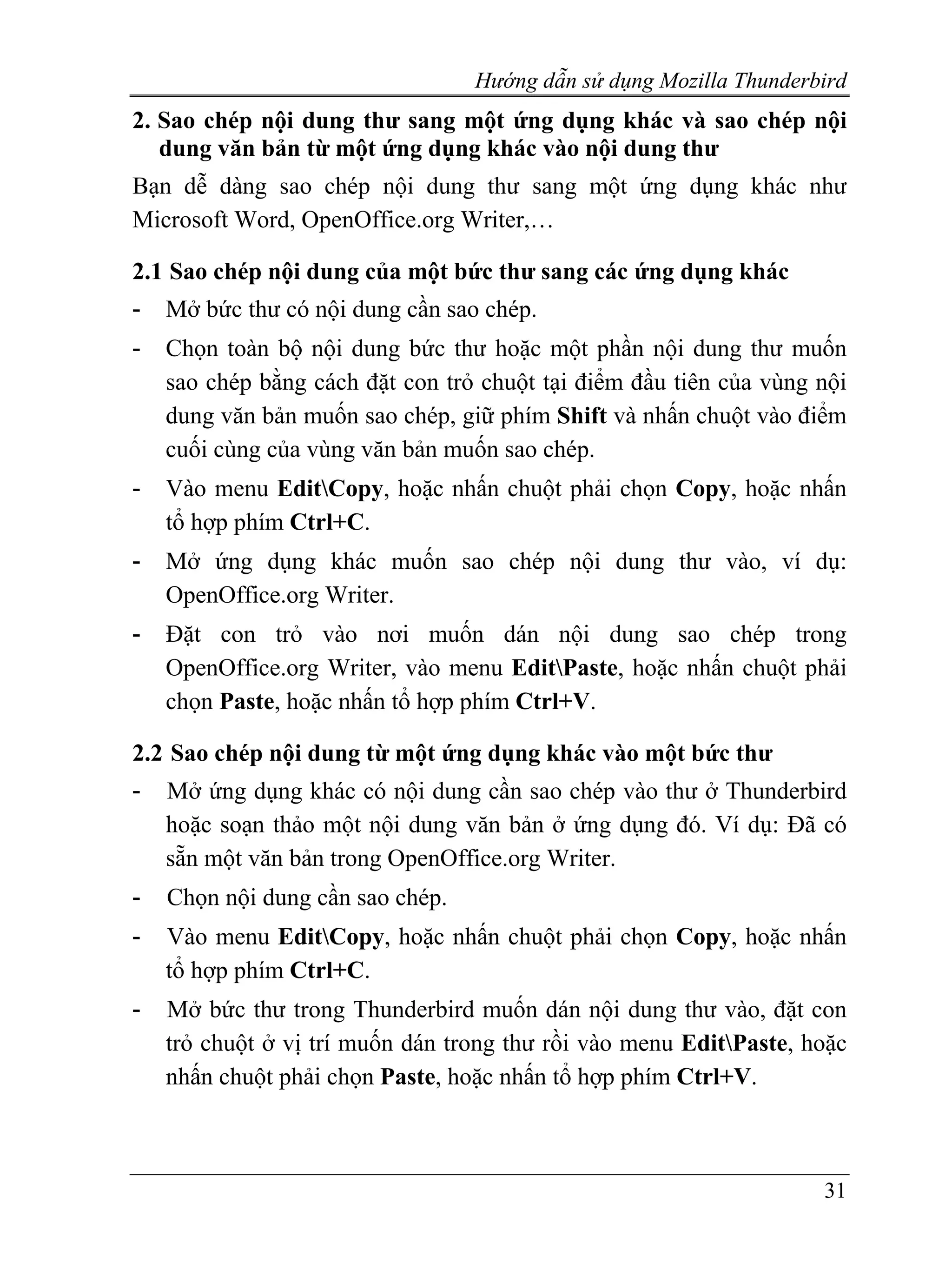 Hướng dẫn sử dụng Mozilla Thunderbird
2. Sao chép nội dung thư sang một ứng dụng khác và sao chép nội
   dung văn bản từ một ứng dụng khác vào nội dung thư
Bạn dễ dàng sao chép nội dung thư sang một ứng dụng khác như
Microsoft Word, OpenOffice.org Writer,…

2.1 Sao chép nội dung của một bức thư sang các ứng dụng khác
-   Mở bức thư có nội dung cần sao chép.
-   Chọn toàn bộ nội dung bức thư hoặc một phần nội dung thư muốn
    sao chép bằng cách đặt con trỏ chuột tại điểm đầu tiên của vùng nội
    dung văn bản muốn sao chép, giữ phím Shift và nhấn chuột vào điểm
    cuối cùng của vùng văn bản muốn sao chép.
-   Vào menu EditCopy, hoặc nhấn chuột phải chọn Copy, hoặc nhấn
    tổ hợp phím Ctrl+C.
-   Mở ứng dụng khác muốn sao chép nội dung thư vào, ví dụ:
    OpenOffice.org Writer.
-   Đặt con trỏ vào nơi muốn dán nội dung sao chép trong
    OpenOffice.org Writer, vào menu EditPaste, hoặc nhấn chuột phải
    chọn Paste, hoặc nhấn tổ hợp phím Ctrl+V.

2.2 Sao chép nội dung từ một ứng dụng khác vào một bức thư
-   Mở ứng dụng khác có nội dung cần sao chép vào thư ở Thunderbird
    hoặc soạn thảo một nội dung văn bản ở ứng dụng đó. Ví dụ: Đã có
    sẵn một văn bản trong OpenOffice.org Writer.
-   Chọn nội dung cần sao chép.
-   Vào menu EditCopy, hoặc nhấn chuột phải chọn Copy, hoặc nhấn
    tổ hợp phím Ctrl+C.
-   Mở bức thư trong Thunderbird muốn dán nội dung thư vào, đặt con
    trỏ chuột ở vị trí muốn dán trong thư rồi vào menu EditPaste, hoặc
    nhấn chuột phải chọn Paste, hoặc nhấn tổ hợp phím Ctrl+V.



                                                                    31
 