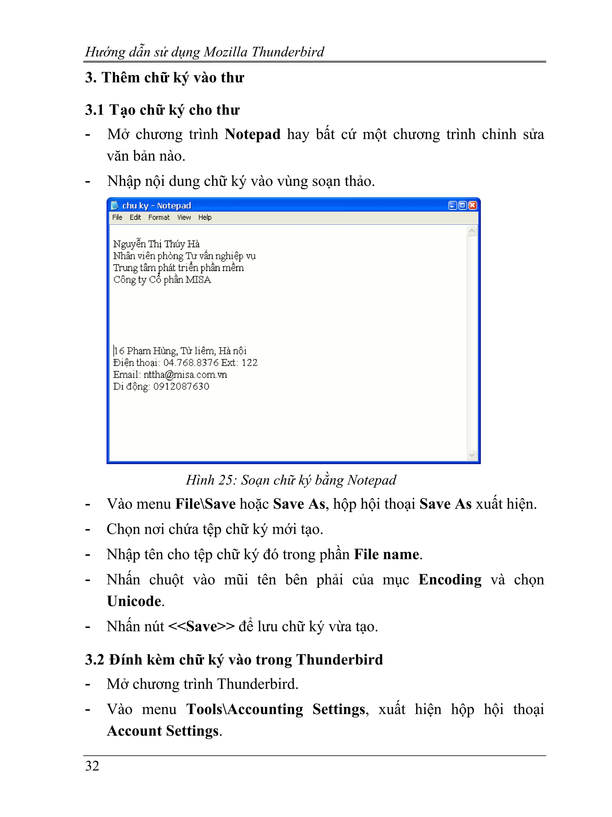 Hướng dẫn sử dụng Mozilla Thunderbird
3. Thêm chữ ký vào thư

3.1 Tạo chữ ký cho thư
-    Mở chương trình Notepad hay bất cứ một chương trình chỉnh sửa
     văn bản nào.
-    Nhập nội dung chữ ký vào vùng soạn thảo.




                 Hình 25: Soạn chữ ký bằng Notepad
-    Vào menu FileSave hoặc Save As, hộp hội thoại Save As xuất hiện.
-    Chọn nơi chứa tệp chữ ký mới tạo.
-    Nhập tên cho tệp chữ ký đó trong phần File name.
-    Nhấn chuột vào mũi tên bên phải của mục Encoding và chọn
     Unicode.
-    Nhấn nút <<Save>> để lưu chữ ký vừa tạo.

3.2 Đính kèm chữ ký vào trong Thunderbird
-    Mở chương trình Thunderbird.
-    Vào menu ToolsAccounting Settings, xuất hiện hộp hội thoại
     Account Settings.

32
 