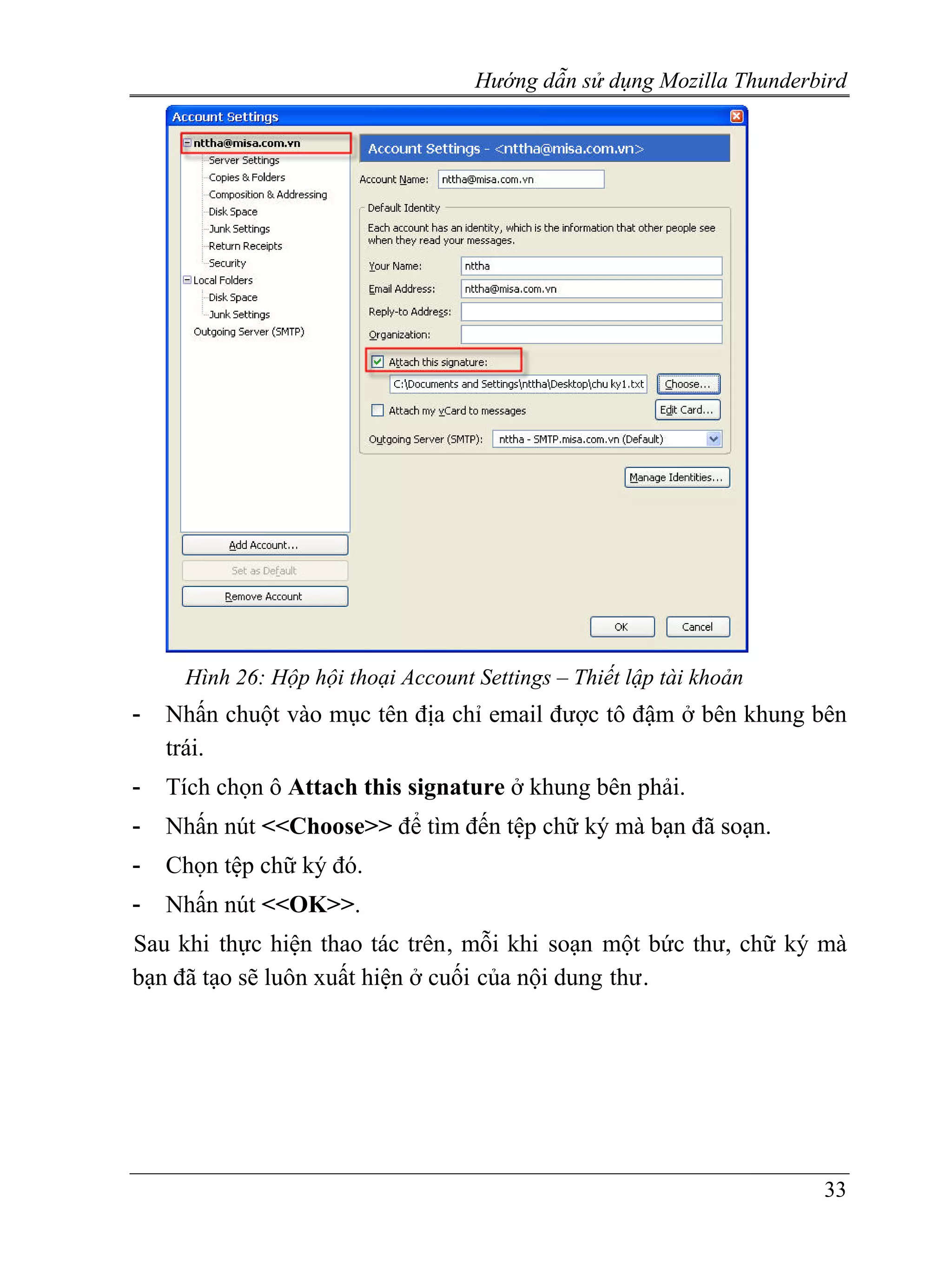 Hướng dẫn sử dụng Mozilla Thunderbird




     Hình 26: Hộp hội thoại Account Settings – Thiết lập tài khoản
-   Nhấn chuột vào mục tên địa chỉ email được tô đậm ở bên khung bên
    trái.
-   Tích chọn ô Attach this signature ở khung bên phải.
-   Nhấn nút <<Choose>> để tìm đến tệp chữ ký mà bạn đã soạn.
-   Chọn tệp chữ ký đó.
-   Nhấn nút <<OK>>.
Sau khi thực hiện thao tác trên, mỗi khi soạn một bức thư, chữ ký mà
bạn đã tạo sẽ luôn xuất hiện ở cuối của nội dung thư.




                                                                      33
 
