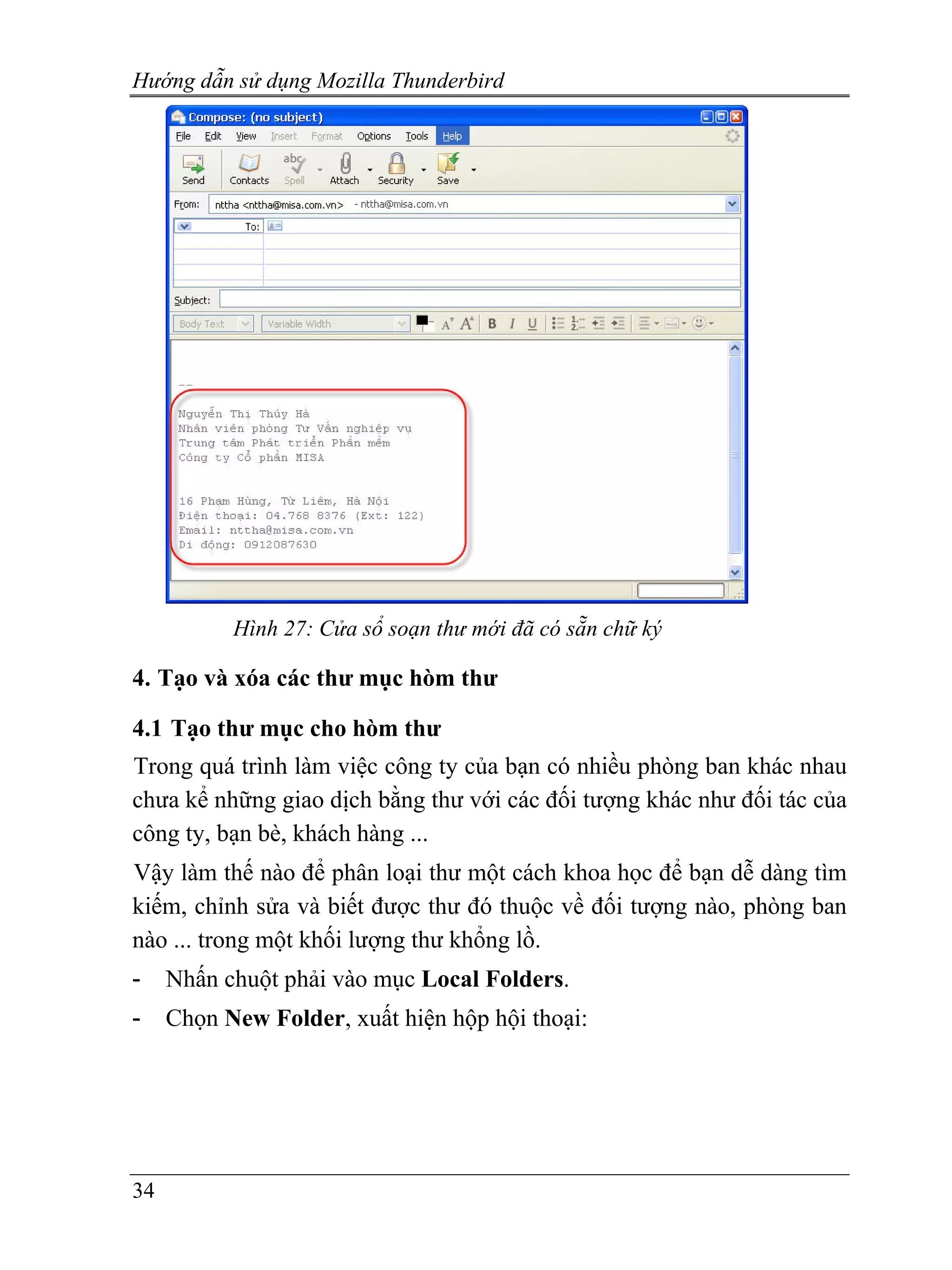 Hướng dẫn sử dụng Mozilla Thunderbird




           Hình 27: Cửa sổ soạn thư mới đã có sẵn chữ ký

4. Tạo và xóa các thư mục hòm thư

4.1 Tạo thư mục cho hòm thư
Trong quá trình làm việc công ty của bạn có nhiều phòng ban khác nhau
chưa kể những giao dịch bằng thư với các đối tượng khác như đối tác của
công ty, bạn bè, khách hàng ...
Vậy làm thế nào để phân loại thư một cách khoa học để bạn dễ dàng tìm
kiếm, chỉnh sửa và biết được thư đó thuộc về đối tượng nào, phòng ban
nào ... trong một khối lượng thư khổng lồ.
-    Nhấn chuột phải vào mục Local Folders.
-    Chọn New Folder, xuất hiện hộp hội thoại:




34
 