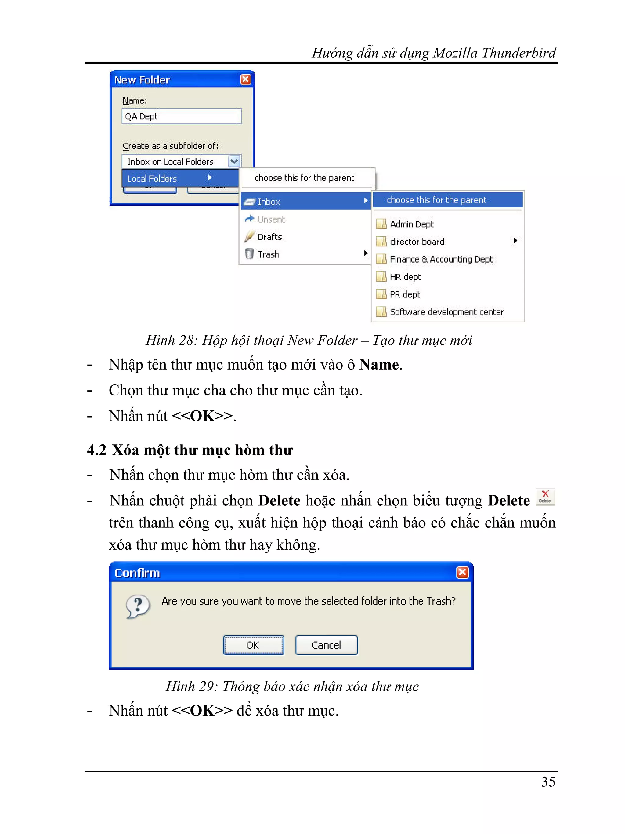 Hướng dẫn sử dụng Mozilla Thunderbird




         Hình 28: Hộp hội thoại New Folder – Tạo thư mục mới
-   Nhập tên thư mục muốn tạo mới vào ô Name.
-   Chọn thư mục cha cho thư mục cần tạo.
-   Nhấn nút <<OK>>.

4.2 Xóa một thư mục hòm thư
-   Nhấn chọn thư mục hòm thư cần xóa.
-   Nhấn chuột phải chọn Delete hoặc nhấn chọn biểu tượng Delete
    trên thanh công cụ, xuất hiện hộp thoại cảnh báo có chắc chắn muốn
    xóa thư mục hòm thư hay không.




            Hình 29: Thông báo xác nhận xóa thư mục
-   Nhấn nút <<OK>> để xóa thư mục.



                                                                    35
 