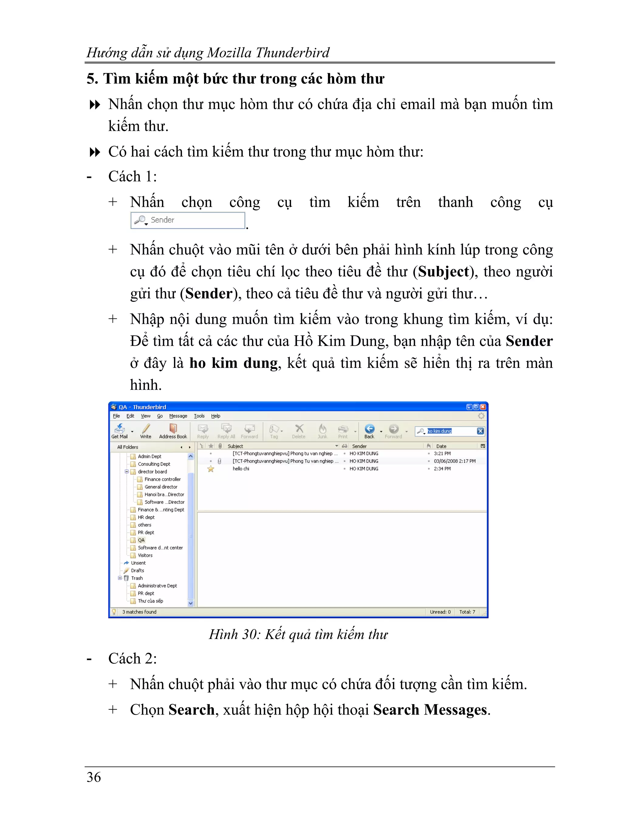 Hướng dẫn sử dụng Mozilla Thunderbird
5. Tìm kiếm một bức thư trong các hòm thư
     Nhấn chọn thư mục hòm thư có chứa địa chỉ email mà bạn muốn tìm
     kiếm thư.
     Có hai cách tìm kiếm thư trong thư mục hòm thư:
-    Cách 1:
     + Nhấn     chọn   công    cụ   tìm   kiếm      trên   thanh   công   cụ
                         .
     + Nhấn chuột vào mũi tên ở dưới bên phải hình kính lúp trong công
       cụ đó để chọn tiêu chí lọc theo tiêu đề thư (Subject), theo người
       gửi thư (Sender), theo cả tiêu đề thư và người gửi thư…
     + Nhập nội dung muốn tìm kiếm vào trong khung tìm kiếm, ví dụ:
       Để tìm tất cả các thư của Hồ Kim Dung, bạn nhập tên của Sender
       ở đây là ho kim dung, kết quả tìm kiếm sẽ hiển thị ra trên màn
       hình.




                    Hình 30: Kết quả tìm kiếm thư
-    Cách 2:
     + Nhấn chuột phải vào thư mục có chứa đối tượng cần tìm kiếm.
     + Chọn Search, xuất hiện hộp hội thoại Search Messages.



36
 