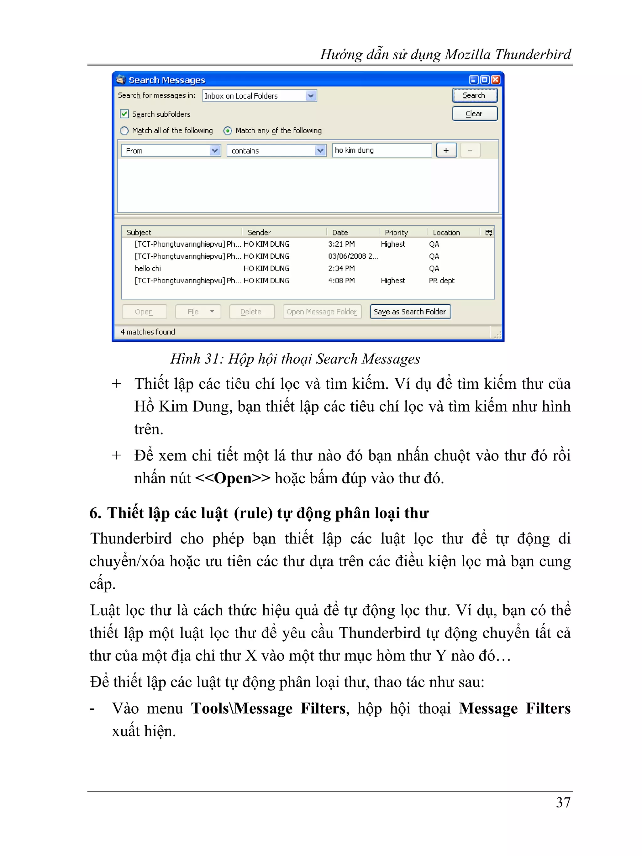 Hướng dẫn sử dụng Mozilla Thunderbird




            Hình 31: Hộp hội thoại Search Messages
    + Thiết lập các tiêu chí lọc và tìm kiếm. Ví dụ để tìm kiếm thư của
      Hồ Kim Dung, bạn thiết lập các tiêu chí lọc và tìm kiếm như hình
      trên.
    + Để xem chi tiết một lá thư nào đó bạn nhấn chuột vào thư đó rồi
      nhấn nút <<Open>> hoặc bấm đúp vào thư đó.

6. Thiết lập các luật (rule) tự động phân loại thư
Thunderbird cho phép bạn thiết lập các luật lọc thư để tự động di
chuyển/xóa hoặc ưu tiên các thư dựa trên các điều kiện lọc mà bạn cung
cấp.
Luật lọc thư là cách thức hiệu quả để tự động lọc thư. Ví dụ, bạn có thể
thiết lập một luật lọc thư để yêu cầu Thunderbird tự động chuyển tất cả
thư của một địa chỉ thư X vào một thư mục hòm thư Y nào đó…
Để thiết lập các luật tự động phân loại thư, thao tác như sau:
-   Vào menu ToolsMessage Filters, hộp hội thoại Message Filters
    xuất hiện.



                                                                      37
 