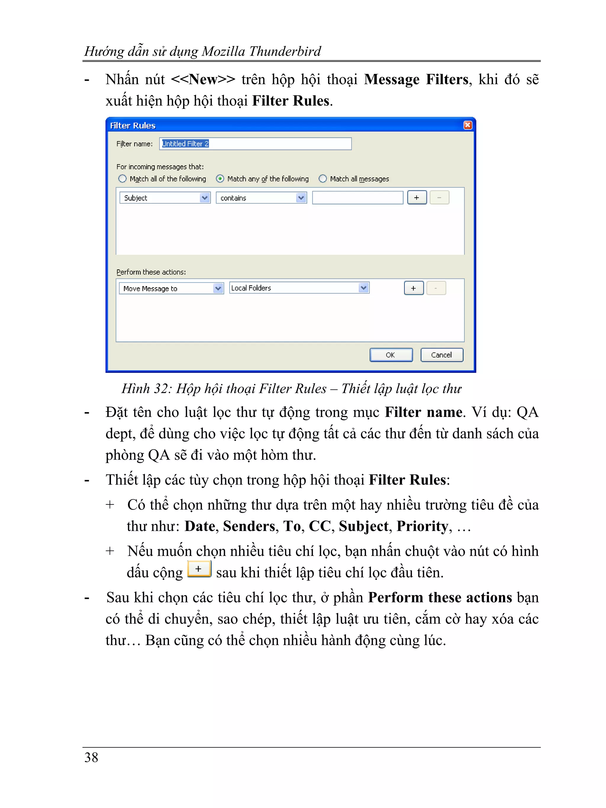 Hướng dẫn sử dụng Mozilla Thunderbird
-    Nhấn nút <<New>> trên hộp hội thoại Message Filters, khi đó sẽ
     xuất hiện hộp hội thoại Filter Rules.




       Hình 32: Hộp hội thoại Filter Rules – Thiết lập luật lọc thư
-    Đặt tên cho luật lọc thư tự động trong mục Filter name. Ví dụ: QA
     dept, để dùng cho việc lọc tự động tất cả các thư đến từ danh sách của
     phòng QA sẽ đi vào một hòm thư.
-    Thiết lập các tùy chọn trong hộp hội thoại Filter Rules:
     + Có thể chọn những thư dựa trên một hay nhiều trường tiêu đề của
       thư như : Date, Senders, To, CC, Subject, Priority, …
     + Nếu muốn chọn nhiều tiêu chí lọc, bạn nhấn chuột vào nút có hình
       dấu cộng    sau khi thiết lập tiêu chí lọc đầu tiên.
-    Sau khi chọn các tiêu chí lọc thư, ở phần Perform these actions bạn
     có thể di chuyển, sao chép, thiết lập luật ưu tiên, cắm cờ hay xóa các
     thư… Bạn cũng có thể chọn nhiều hành động cùng lúc.




38
 