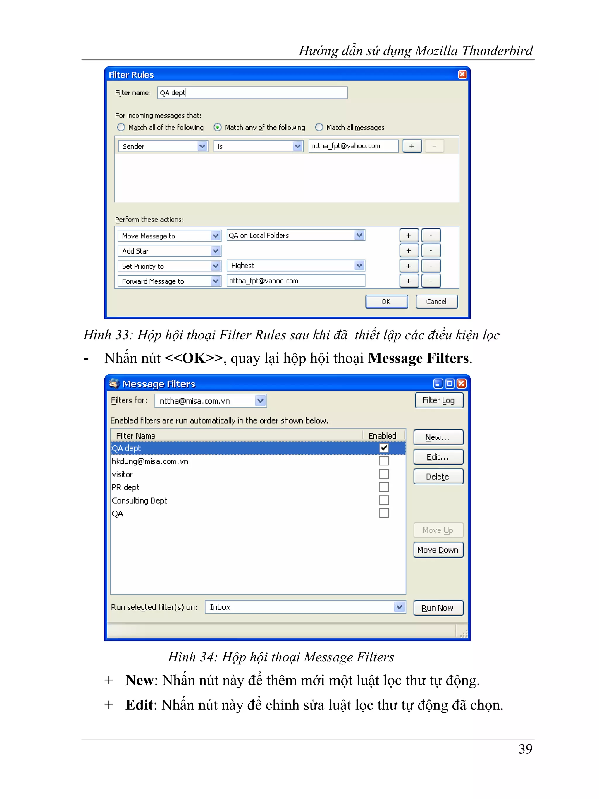 Hướng dẫn sử dụng Mozilla Thunderbird




Hình 33: Hộp hội thoại Filter Rules sau khi đã thiết lập các điều kiện lọc
-   Nhấn nút <<OK>>, quay lại hộp hội thoại Message Filters.




               Hình 34: Hộp hội thoại Message Filters
    + New: Nhấn nút này để thêm mới một luật lọc thư tự động.
    + Edit: Nhấn nút này để chỉnh sửa luật lọc thư tự động đã chọn.

                                                                             39
 