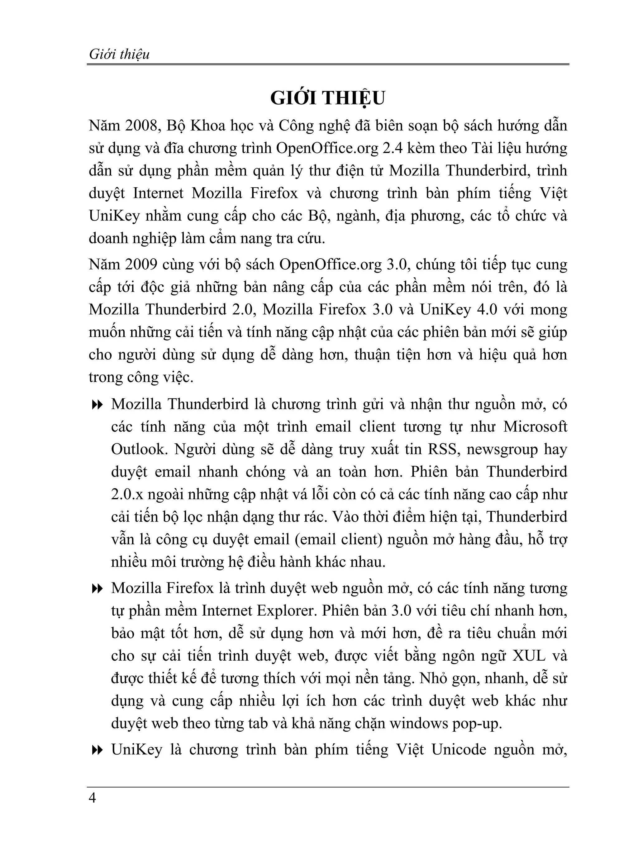Giới thiệu


                            GIỚI THIỆU
Năm 2008, Bộ Khoa học và Công nghệ đã biên soạn bộ sách hướng dẫn
sử dụng và đĩa chương trình OpenOffice.org 2.4 kèm theo Tài liệu hướng
dẫn sử dụng phần mềm quản lý thư điện tử Mozilla Thunderbird, trình
duyệt Internet Mozilla Firefox và chương trình bàn phím tiếng Việt
UniKey nhằm cung cấp cho các Bộ, ngành, địa phương, các tổ chức và
doanh nghiệp làm cẩm nang tra cứu.
Năm 2009 cùng với bộ sách OpenOffice.org 3.0, chúng tôi tiếp tục cung
cấp tới độc giả những bản nâng cấp của các phần mềm nói trên, đó là
Mozilla Thunderbird 2.0, Mozilla Firefox 3.0 và UniKey 4.0 với mong
muốn những cải tiến và tính năng cập nhật của các phiên bản mới sẽ giúp
cho người dùng sử dụng dễ dàng hơn, thuận tiện hơn và hiệu quả hơn
trong công việc.
    Mozilla Thunderbird là chương trình gửi và nhận thư nguồn mở, có
    các tính năng của một trình email client tương tự như Microsoft
    Outlook. Người dùng sẽ dễ dàng truy xuất tin RSS, newsgroup hay
    duyệt email nhanh chóng và an toàn hơn. Phiên bản Thunderbird
    2.0.x ngoài những cập nhật vá lỗi còn có cả các tính năng cao cấp như
    cải tiến bộ lọc nhận dạng thư rác. Vào thời điểm hiện tại, Thunderbird
    vẫn là công cụ duyệt email (email client) nguồn mở hàng đầu, hỗ trợ
    nhiều môi trường hệ điều hành khác nhau.
    Mozilla Firefox là trình duyệt web nguồn mở, có các tính năng tương
    tự phần mềm Internet Explorer. Phiên bản 3.0 với tiêu chí nhanh hơn,
    bảo mật tốt hơn, dễ sử dụng hơn và mới hơn, đề ra tiêu chuẩn mới
    cho sự cải tiến trình duyệt web, được viết bằng ngôn ngữ XUL và
    được thiết kế để tương thích với mọi nền tảng. Nhỏ gọn, nhanh, dễ sử
    dụng và cung cấp nhiều lợi ích hơn các trình duyệt web khác như
    duyệt web theo từng tab và khả năng chặn windows pop-up.
    UniKey là chương trình bàn phím tiếng Việt Unicode nguồn mở,

4
 
