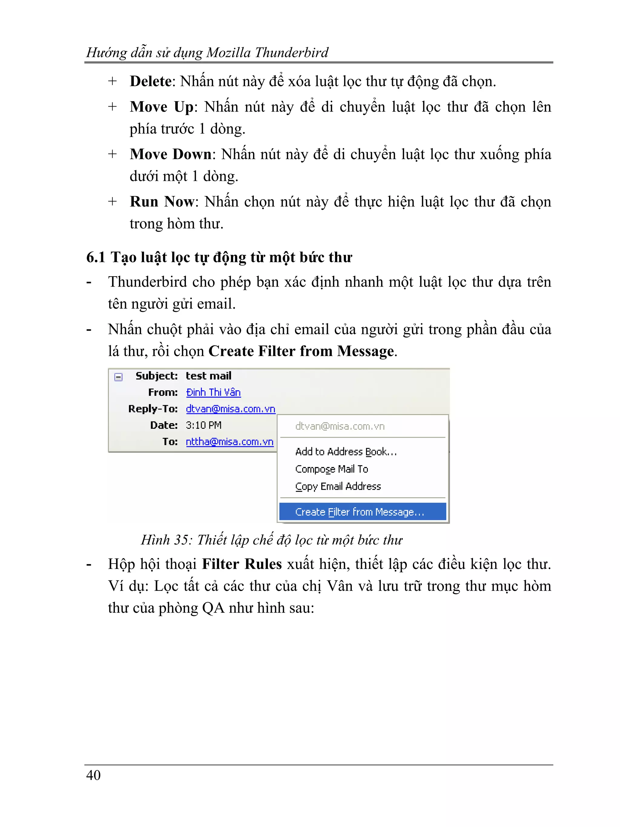 Hướng dẫn sử dụng Mozilla Thunderbird
     + Delete: Nhấn nút này để xóa luật lọc thư tự động đã chọn.
     + Move Up: Nhấn nút này để di chuyển luật lọc thư đã chọn lên
       phía trước 1 dòng.
     + Move Down: Nhấn nút này để di chuyển luật lọc thư xuống phía
       dưới một 1 dòng.
     + Run Now: Nhấn chọn nút này để thực hiện luật lọc thư đã chọn
       trong hòm thư.

6.1 Tạo luật lọc tự động từ một bức thư
-    Thunderbird cho phép bạn xác định nhanh một luật lọc thư dựa trên
     tên người gửi email.
-    Nhấn chuột phải vào địa chỉ email của người gửi trong phần đầu của
     lá thư, rồi chọn Create Filter from Message.




          Hình 35: Thiết lập chế độ lọc từ một bức thư
-    Hộp hội thoại Filter Rules xuất hiện, thiết lập các điều kiện lọc thư.
     Ví dụ: Lọc tất cả các thư của chị Vân và lưu trữ trong thư mục hòm
     thư của phòng QA như hình sau:




40
 