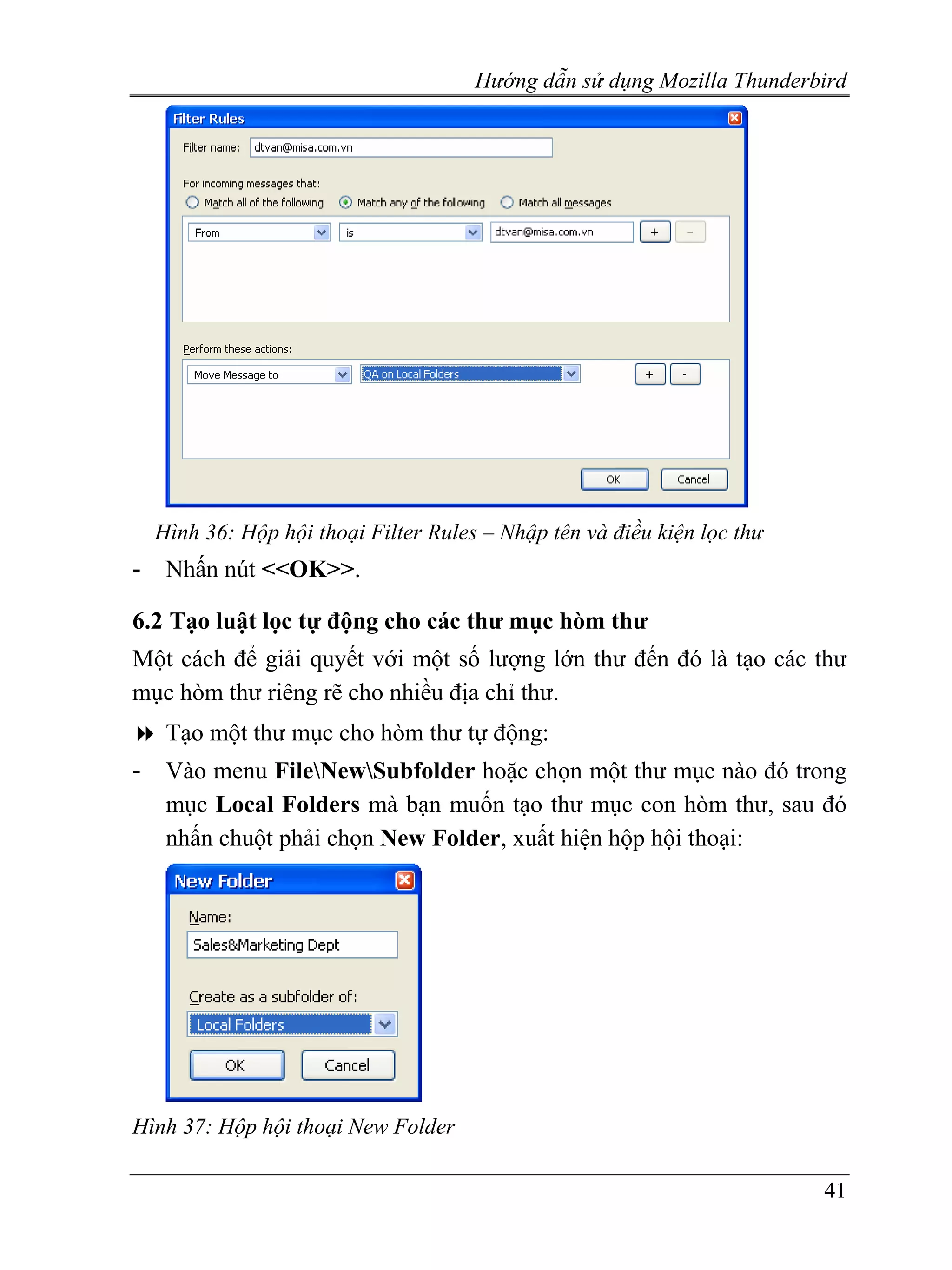 Hướng dẫn sử dụng Mozilla Thunderbird




    Hình 36: Hộp hội thoại Filter Rules – Nhập tên và điều kiện lọc thư
-    Nhấn nút <<OK>>.

6.2 Tạo luật lọc tự động cho các thư mục hòm thư
Một cách để giải quyết với một số lượng lớn thư đến đó là tạo các thư
mục hòm thư riêng rẽ cho nhiều địa chỉ thư.
     Tạo một thư mục cho hòm thư tự động:
-    Vào menu FileNewSubfolder hoặc chọn một thư mục nào đó trong
     mục Local Folders mà bạn muốn tạo thư mục con hòm thư, sau đó
     nhấn chuột phải chọn New Folder, xuất hiện hộp hội thoại:




Hình 37: Hộp hội thoại New Folder

                                                                          41
 