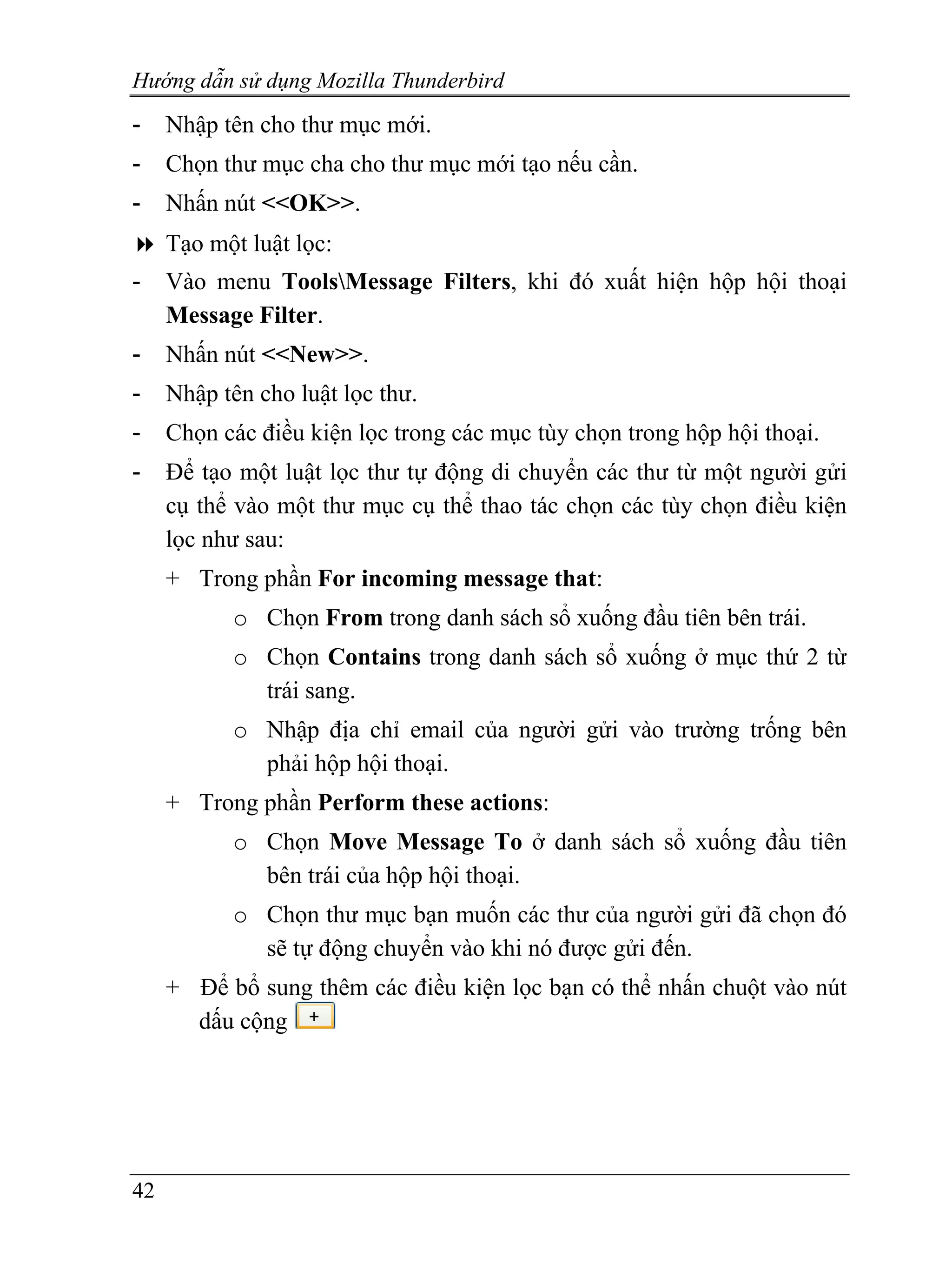 Hướng dẫn sử dụng Mozilla Thunderbird
-    Nhập tên cho thư mục mới.
-    Chọn thư mục cha cho thư mục mới tạo nếu cần.
-    Nhấn nút <<OK>>.
     Tạo một luật lọc:
-    Vào menu ToolsMessage Filters, khi đó xuất hiện hộp hội thoại
     Message Filter.
-    Nhấn nút <<New>>.
-    Nhập tên cho luật lọc thư.
-    Chọn các điều kiện lọc trong các mục tùy chọn trong hộp hội thoại.
-    Để tạo một luật lọc thư tự động di chuyển các thư từ một người gửi
     cụ thể vào một thư mục cụ thể thao tác chọn các tùy chọn điều kiện
     lọc như sau:
     + Trong phần For incoming message that:
           o Chọn From trong danh sách sổ xuống đầu tiên bên trái.
           o Chọn Contains trong danh sách sổ xuống ở mục thứ 2 từ
             trái sang.
           o Nhập địa chỉ email của người gửi vào trường trống bên
             phải hộp hội thoại.
     + Trong phần Perform these actions:
           o Chọn Move Message To ở danh sách sổ xuống đầu tiên
             bên trái của hộp hội thoại.
           o Chọn thư mục bạn muốn các thư của người gửi đã chọn đó
             sẽ tự động chuyển vào khi nó được gửi đến.
     + Để bổ sung thêm các điều kiện lọc bạn có thể nhấn chuột vào nút
       dấu cộng




42
 