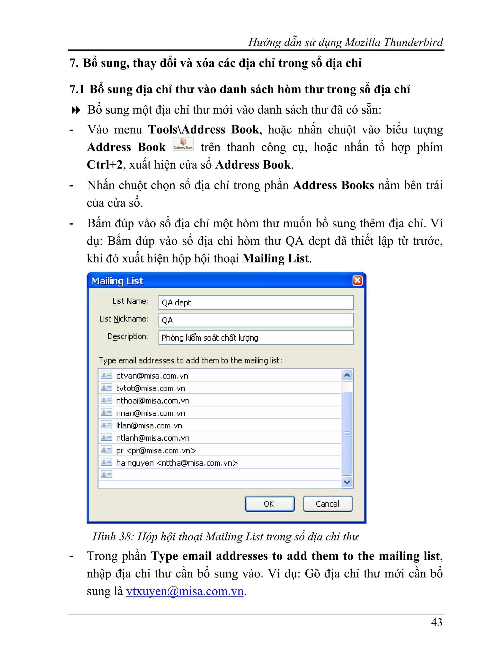 Hướng dẫn sử dụng Mozilla Thunderbird
7. Bổ sung, thay đổi và xóa các địa chỉ trong sổ địa chỉ

7.1 Bổ sung địa chỉ thư vào danh sách hòm thư trong sổ địa chỉ
    Bổ sung một địa chỉ thư mới vào danh sách thư đã có sẵn:
-   Vào menu ToolsAddress Book, hoặc nhấn chuột vào biểu tượng
    Address Book          trên thanh công cụ, hoặc nhấn tổ hợp phím
    Ctrl+2, xuất hiện cửa sổ Address Book.
-   Nhấn chuột chọn sổ địa chỉ trong phần Address Books nằm bên trái
    của cửa sổ.
-   Bấm đúp vào sổ địa chỉ một hòm thư muốn bổ sung thêm địa chỉ. Ví
    dụ: Bấm đúp vào sổ địa chỉ hòm thư QA dept đã thiết lập từ trước,
    khi đó xuất hiện hộp hội thoại Mailing List.




     Hình 38: Hộp hội thoại Mailing List trong sổ địa chỉ thư
-   Trong phần Type email addresses to add them to the mailing list,
    nhập địa chỉ thư cần bổ sung vào. Ví dụ: Gõ địa chỉ thư mới cần bổ
    sung là vtxuyen@misa.com.vn.

                                                                       43
 