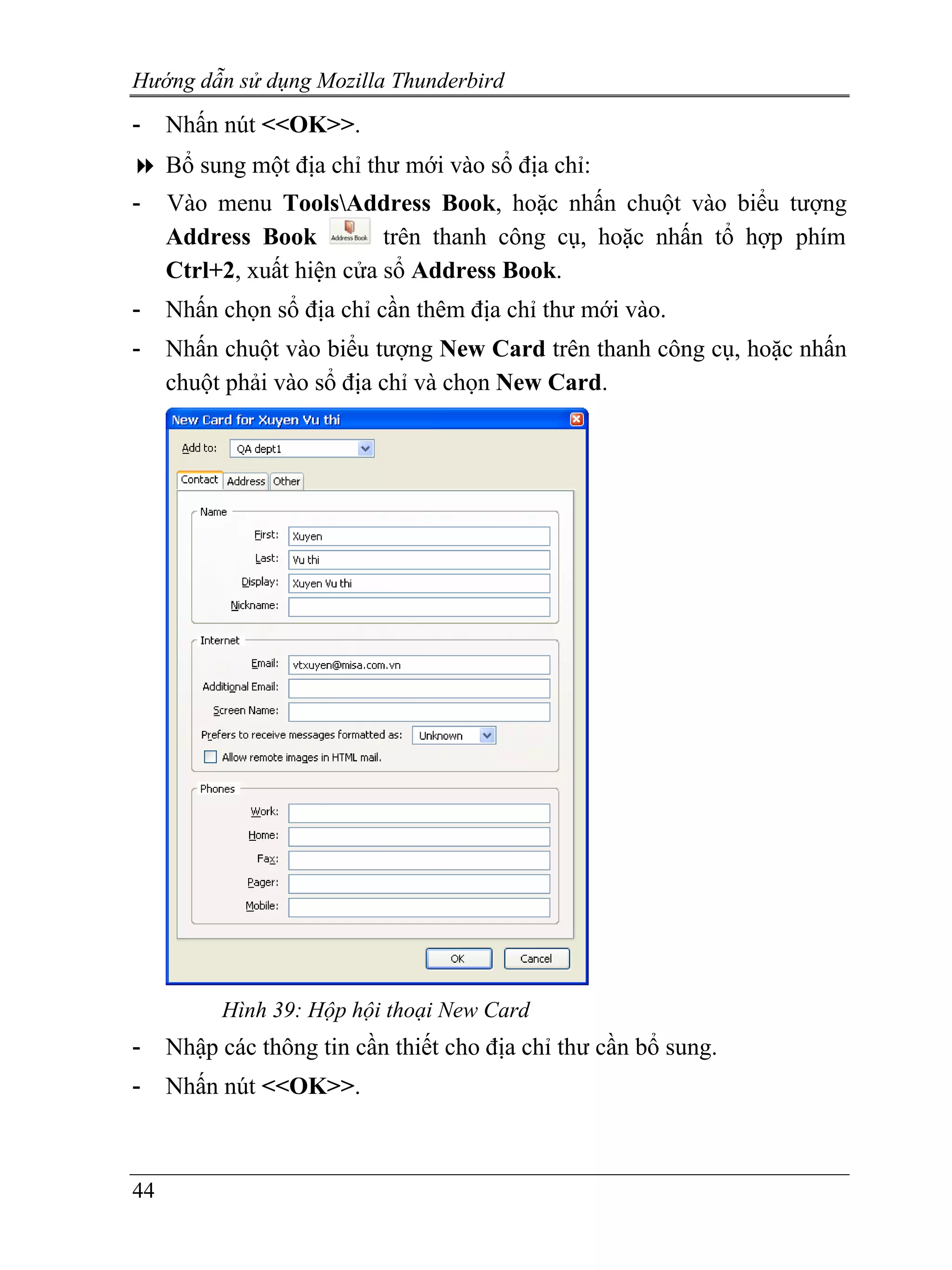 Hướng dẫn sử dụng Mozilla Thunderbird
-    Nhấn nút <<OK>>.
     Bổ sung một địa chỉ thư mới vào sổ địa chỉ:
-    Vào menu ToolsAddress Book, hoặc nhấn chuột vào biểu tượng
     Address Book          trên thanh công cụ, hoặc nhấn tổ hợp phím
     Ctrl+2, xuất hiện cửa sổ Address Book.
-    Nhấn chọn sổ địa chỉ cần thêm địa chỉ thư mới vào.
-    Nhấn chuột vào biểu tượng New Card trên thanh công cụ, hoặc nhấn
     chuột phải vào sổ địa chỉ và chọn New Card.




          Hình 39: Hộp hội thoại New Card
-    Nhập các thông tin cần thiết cho địa chỉ thư cần bổ sung.
-    Nhấn nút <<OK>>.



44
 