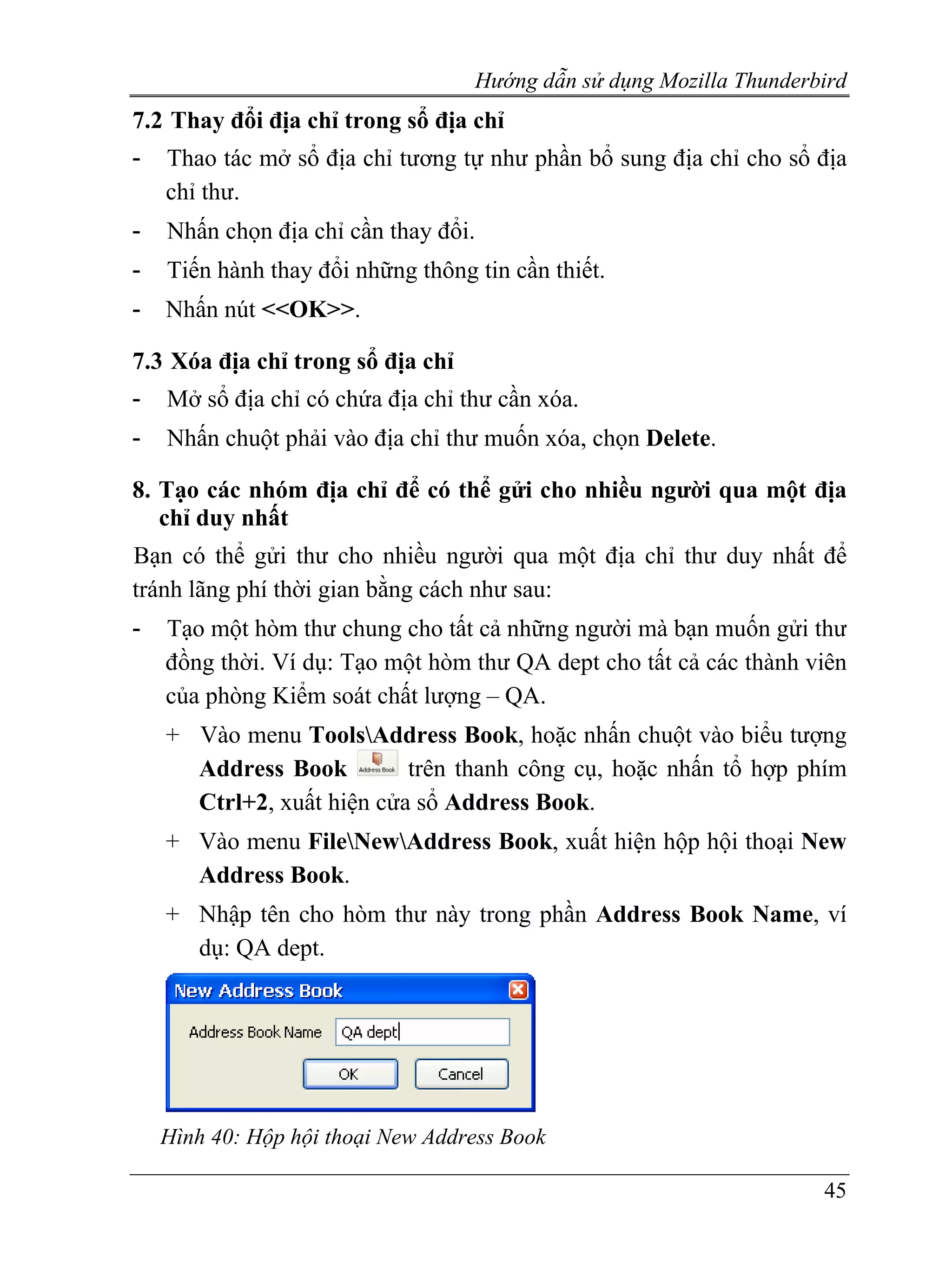 Hướng dẫn sử dụng Mozilla Thunderbird
7.2 Thay đổi địa chỉ trong sổ địa chỉ
-   Thao tác mở sổ địa chỉ tương tự như phần bổ sung địa chỉ cho sổ địa
    chỉ thư.
-   Nhấn chọn địa chỉ cần thay đổi.
-   Tiến hành thay đổi những thông tin cần thiết.
-   Nhấn nút <<OK>>.

7.3 Xóa địa chỉ trong sổ địa chỉ
-   Mở sổ địa chỉ có chứa địa chỉ thư cần xóa.
-   Nhấn chuột phải vào địa chỉ thư muốn xóa, chọn Delete.

8. Tạo các nhóm địa chỉ để có thể gửi cho nhiều người qua một địa
   chỉ duy nhất
Bạn có thể gửi thư cho nhiều người qua một địa chỉ thư duy nhất để
tránh lãng phí thời gian bằng cách như sau:
-   Tạo một hòm thư chung cho tất cả những người mà bạn muốn gửi thư
    đồng thời. Ví dụ: Tạo một hòm thư QA dept cho tất cả các thành viên
    của phòng Kiểm soát chất lượng – QA.
    + Vào menu ToolsAddress Book, hoặc nhấn chuột vào biểu tượng
      Address Book         trên thanh công cụ, hoặc nhấn tổ hợp phím
      Ctrl+2, xuất hiện cửa sổ Address Book.
    + Vào menu FileNewAddress Book, xuất hiện hộp hội thoại New
      Address Book.
    + Nhập tên cho hòm thư này trong phần Address Book Name, ví
      dụ: QA dept.




    Hình 40: Hộp hội thoại New Address Book

                                                                     45
 