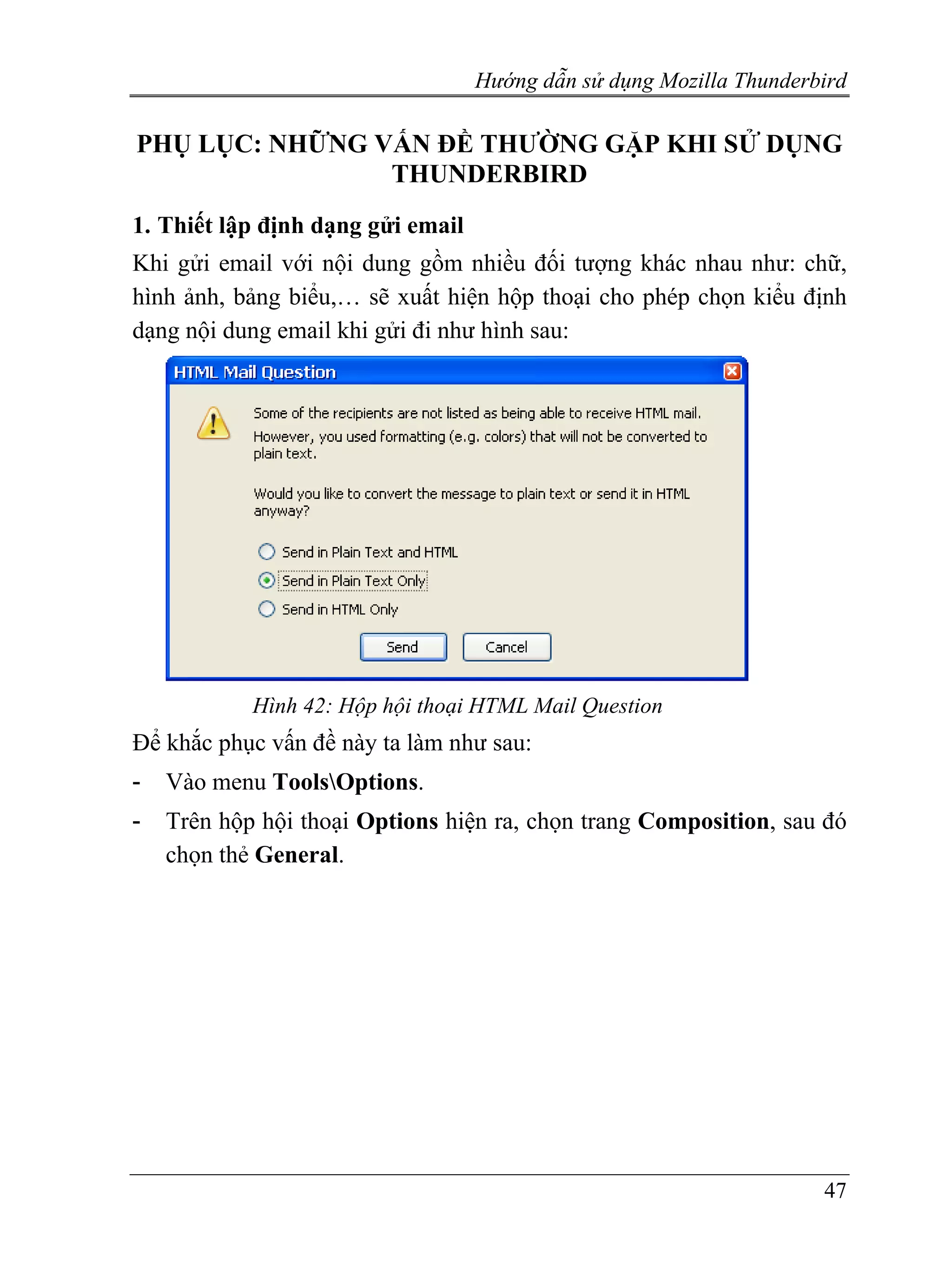Hướng dẫn sử dụng Mozilla Thunderbird

PHỤ LỤC: NHỮNG VẤN ĐỀ THƯỜNG GẶP KHI SỬ DỤNG
                THUNDERBIRD
1. Thiết lập định dạng gửi email
Khi gửi email với nội dung gồm nhiều đối tượng khác nhau như: chữ,
hình ảnh, bảng biểu,… sẽ xuất hiện hộp thoại cho phép chọn kiểu định
dạng nội dung email khi gửi đi như hình sau:




            Hình 42: Hộp hội thoại HTML Mail Question
Để khắc phục vấn đề này ta làm như sau:
-   Vào menu ToolsOptions.
-   Trên hộp hội thoại Options hiện ra, chọn trang Composition, sau đó
    chọn thẻ General.




                                                                     47
 