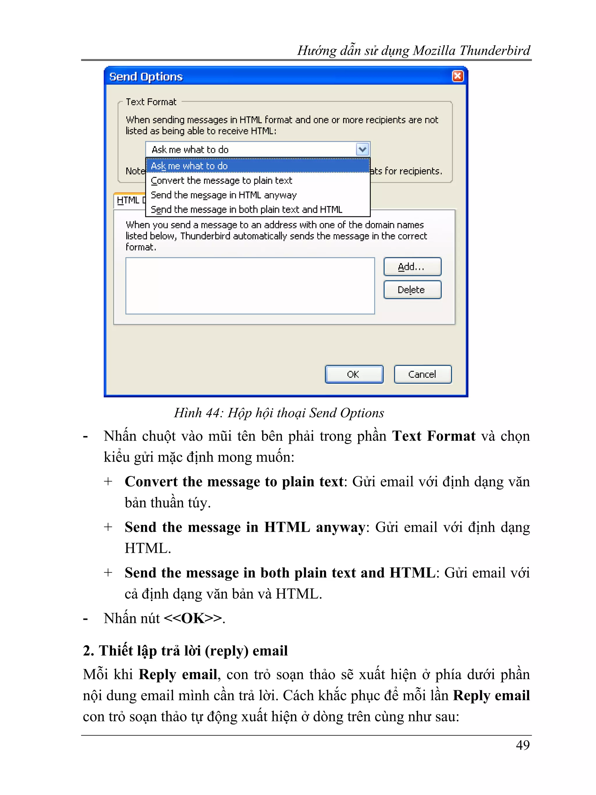 Hướng dẫn sử dụng Mozilla Thunderbird




               Hình 44: Hộp hội thoại Send Options
-   Nhấn chuột vào mũi tên bên phải trong phần Text Format và chọn
    kiểu gửi mặc định mong muốn:
    + Convert the message to plain text: Gửi email với định dạng văn
      bản thuần túy.
    + Send the message in HTML anyway: Gửi email với định dạng
      HTML.
    + Send the message in both plain text and HTML: Gửi email với
      cả định dạng văn bản và HTML.
-   Nhấn nút <<OK>>.

2. Thiết lập trả lời (reply) email
Mỗi khi Reply email, con trỏ soạn thảo sẽ xuất hiện ở phía dưới phần
nội dung email mình cần trả lời. Cách khắc phục để mỗi lần Reply email
con trỏ soạn thảo tự động xuất hiện ở dòng trên cùng như sau:
                                                                       49
 