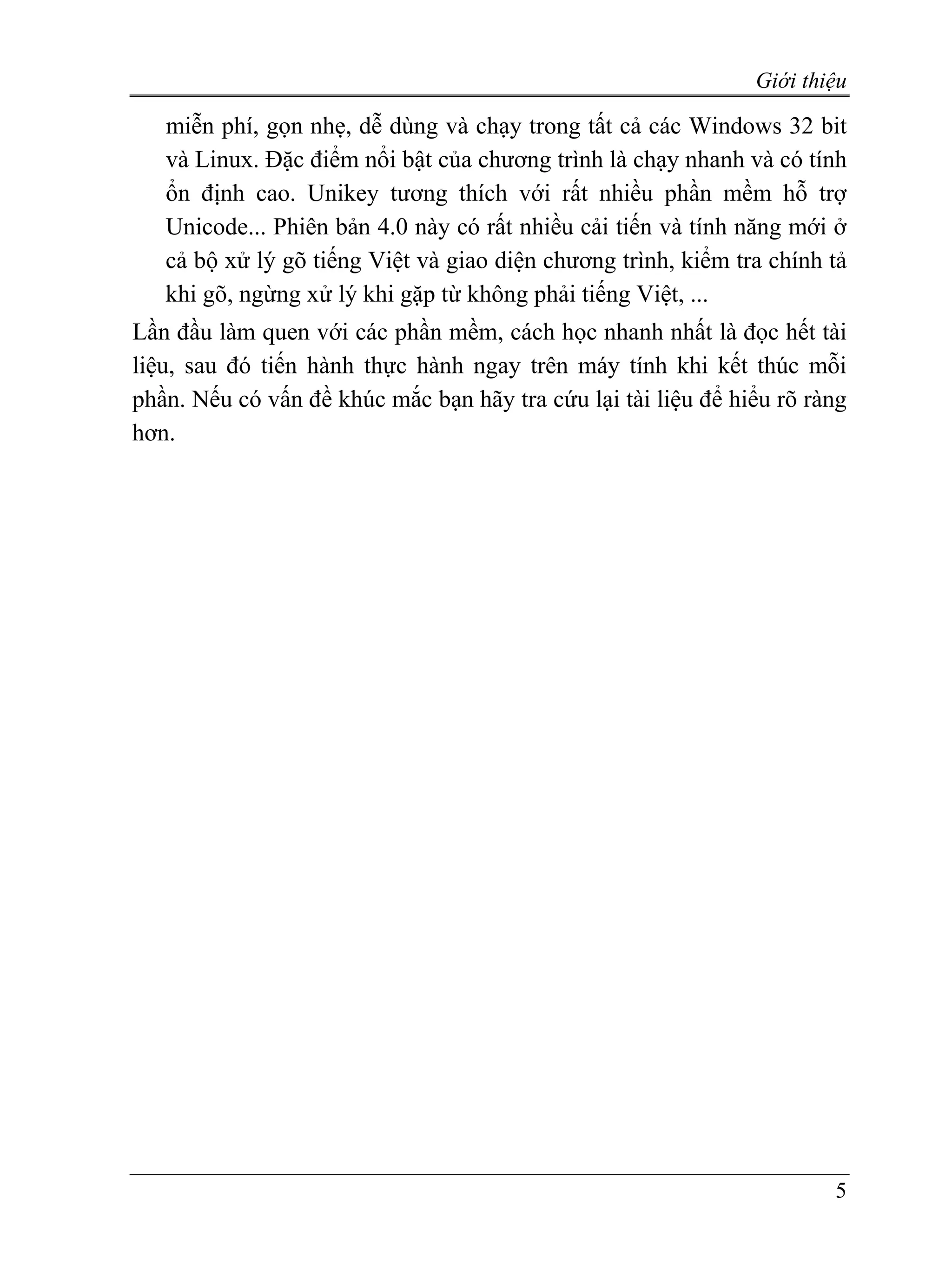 Giới thiệu

   miễn phí, gọn nhẹ, dễ dùng và chạy trong tất cả các Windows 32 bit
   và Linux. Đặc điểm nổi bật của chương trình là chạy nhanh và có tính
   ổn định cao. Unikey tương thích với rất nhiều phần mềm hỗ trợ
   Unicode... Phiên bản 4.0 này có rất nhiều cải tiến và tính năng mới ở
   cả bộ xử lý gõ tiếng Việt và giao diện chương trình, kiểm tra chính tả
   khi gõ, ngừng xử lý khi gặp từ không phải tiếng Việt, ...
Lần đầu làm quen với các phần mềm, cách học nhanh nhất là đọc hết tài
liệu, sau đó tiến hành thực hành ngay trên máy tính khi kết thúc mỗi
phần. Nếu có vấn đề khúc mắc bạn hãy tra cứu lại tài liệu để hiểu rõ ràng
hơn.




                                                                       5
 
