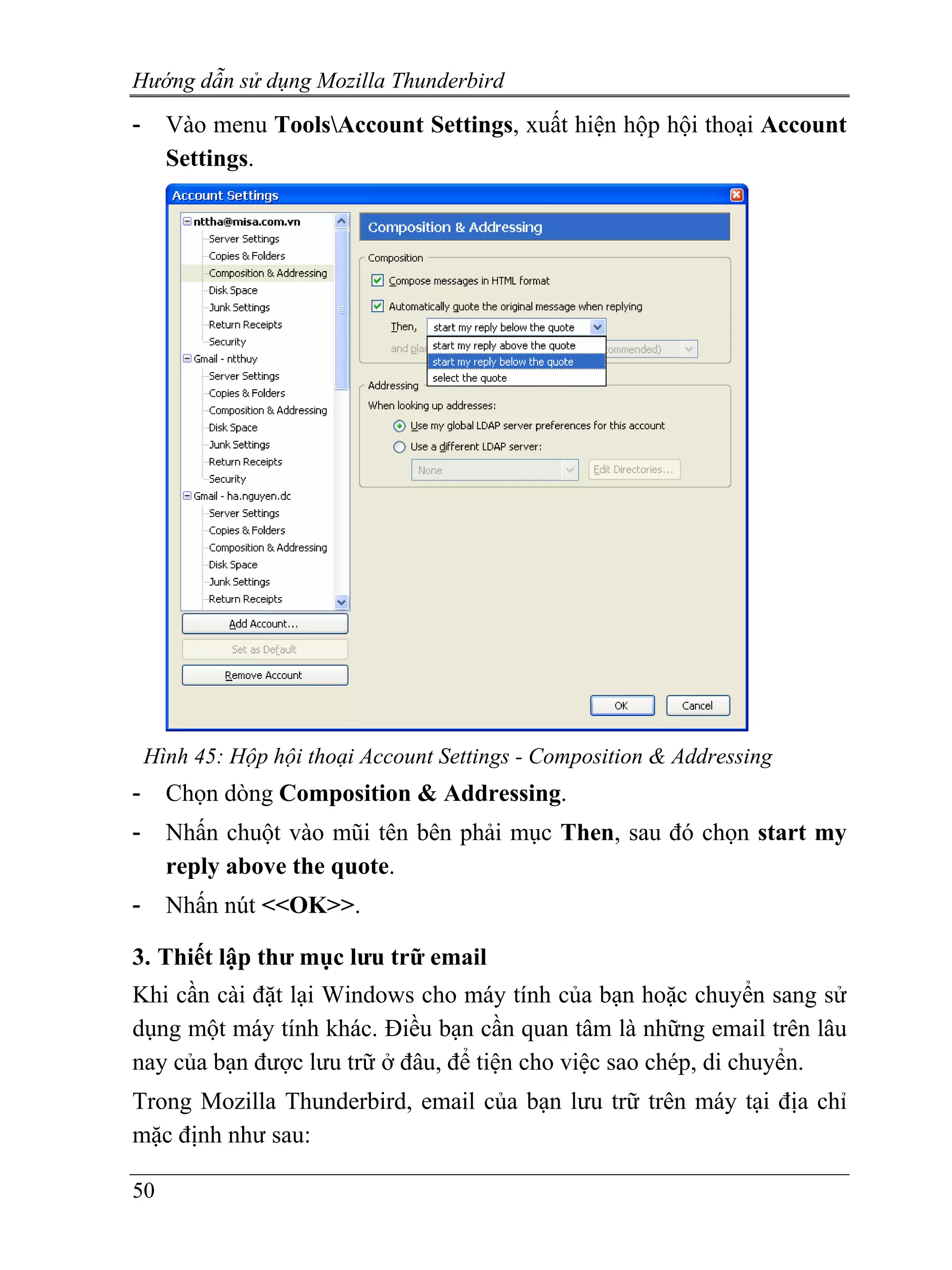 Hướng dẫn sử dụng Mozilla Thunderbird
-     Vào menu ToolsAccount Settings, xuất hiện hộp hội thoại Account
      Settings.




    Hình 45: Hộp hội thoại Account Settings - Composition & Addressing
-     Chọn dòng Composition & Addressing.
-     Nhấn chuột vào mũi tên bên phải mục Then, sau đó chọn start my
      reply above the quote.
-     Nhấn nút <<OK>>.

3. Thiết lập thư mục lưu trữ email
Khi cần cài đặt lại Windows cho máy tính của bạn hoặc chuyển sang sử
dụng một máy tính khác. Điều bạn cần quan tâm là những email trên lâu
nay của bạn được lưu trữ ở đâu, để tiện cho việc sao chép, di chuyển.
Trong Mozilla Thunderbird, email của bạn lưu trữ trên máy tại địa chỉ
mặc định như sau:

50
 