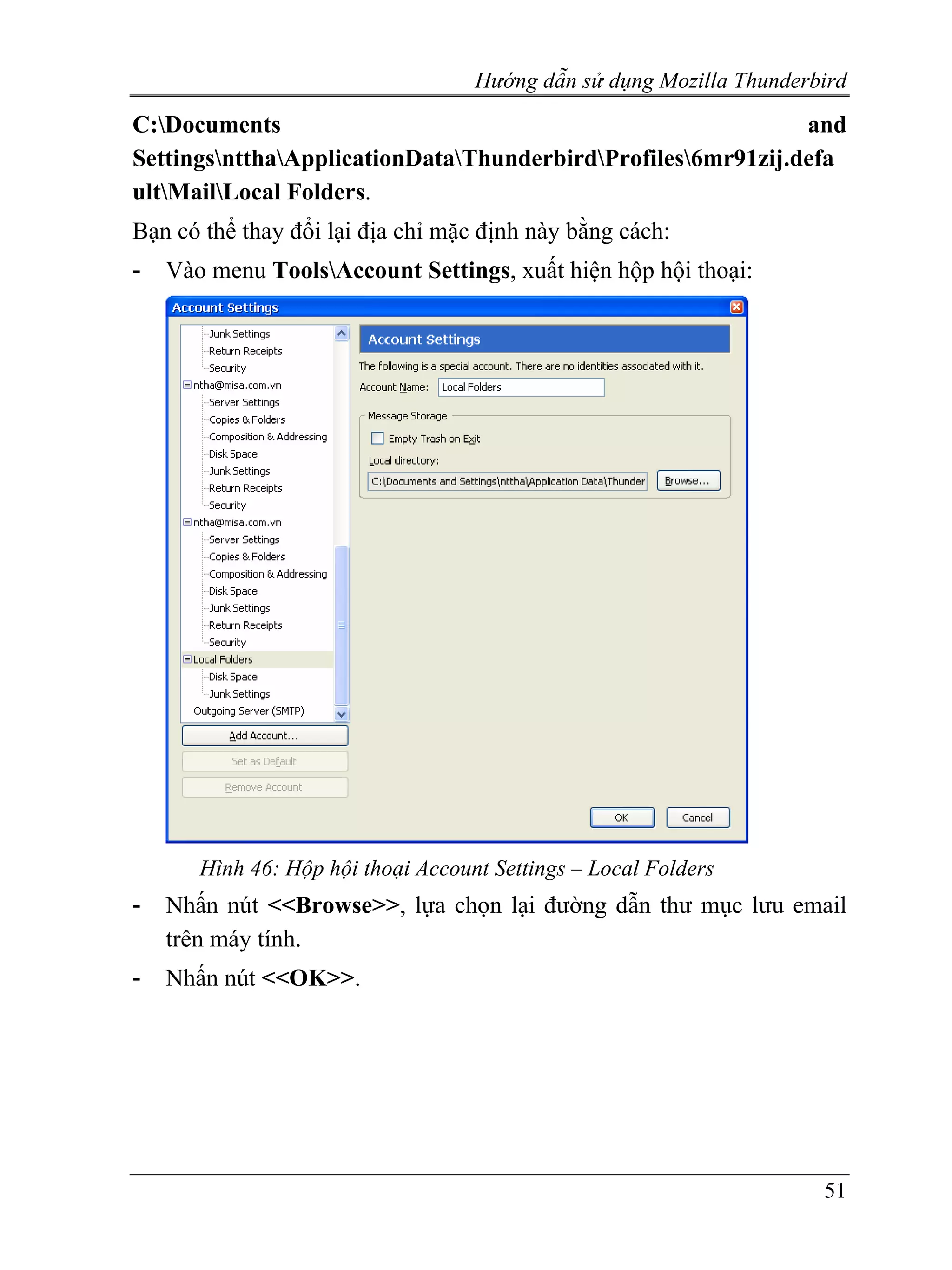 Hướng dẫn sử dụng Mozilla Thunderbird
C:Documents                                                  and
SettingsntthaApplicationDataThunderbirdProfiles6mr91zij.defa
ultMailLocal Folders.
Bạn có thể thay đổi lại địa chỉ mặc định này bằng cách:
-   Vào menu ToolsAccount Settings, xuất hiện hộp hội thoại:




       Hình 46: Hộp hội thoại Account Settings – Local Folders
-   Nhấn nút <<Browse>>, lựa chọn lại đường dẫn thư mục lưu email
    trên máy tính.
-   Nhấn nút <<OK>>.




                                                                      51
 
