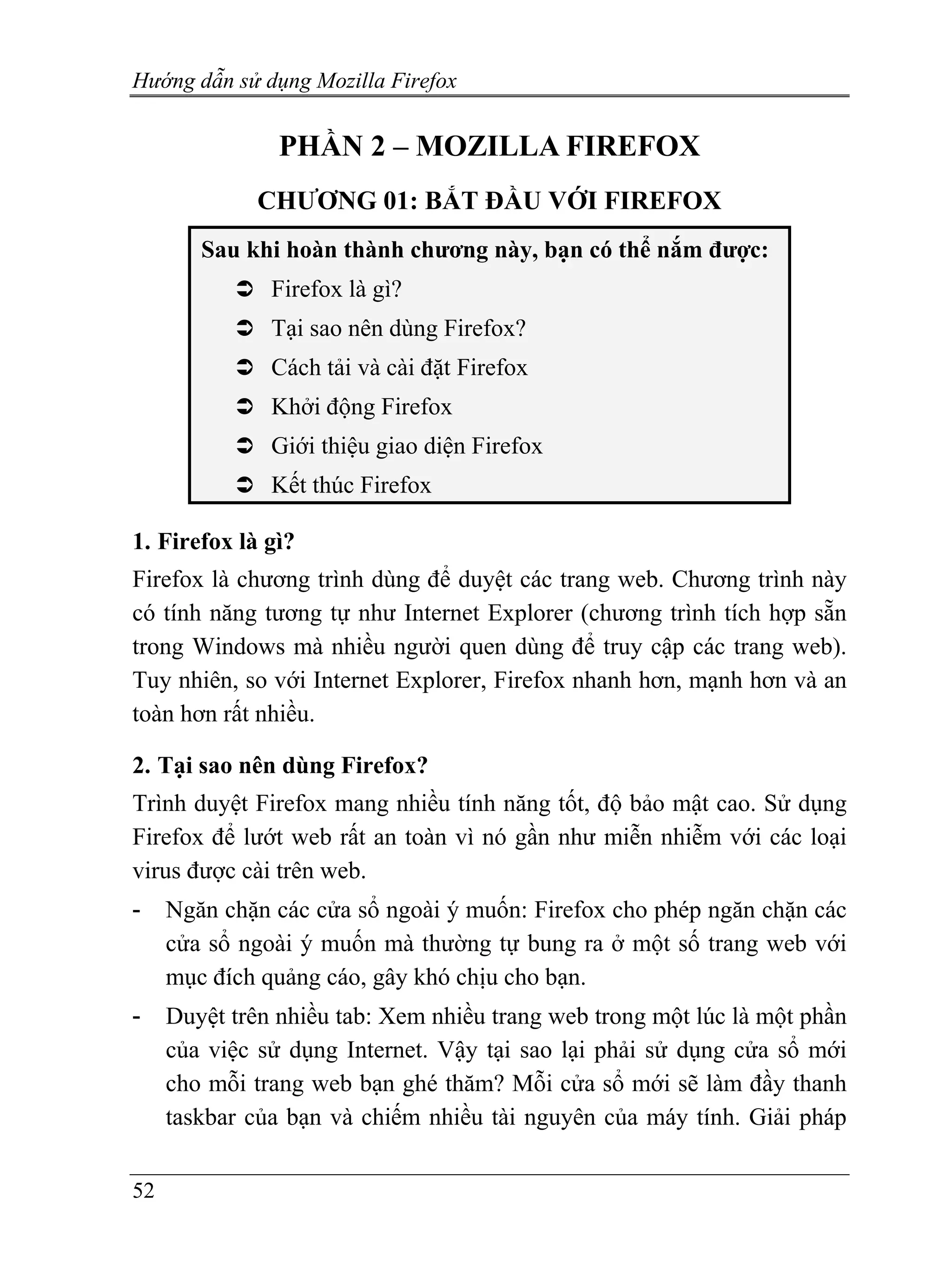 Hướng dẫn sử dụng Mozilla Firefox


                PHẦN 2 – MOZILLA FIREFOX
              CHƯƠNG 01: BẮT ĐẦU VỚI FIREFOX
        Sau khi hoàn thành chương này, bạn có thể nắm được:
               Firefox là gì?
               Tại sao nên dùng Firefox?
               Cách tải và cài đặt Firefox
               Khởi động Firefox
               Giới thiệu giao diện Firefox
               Kết thúc Firefox

1. Firefox là gì?
Firefox là chương trình dùng để duyệt các trang web. Chương trình này
có tính năng tương tự như Internet Explorer (chương trình tích hợp sẵn
trong Windows mà nhiều người quen dùng để truy cập các trang web).
Tuy nhiên, so với Internet Explorer, Firefox nhanh hơn, mạnh hơn và an
toàn hơn rất nhiều.

2. Tại sao nên dùng Firefox?
Trình duyệt Firefox mang nhiều tính năng tốt, độ bảo mật cao. Sử dụng
Firefox để lướt web rất an toàn vì nó gần như miễn nhiễm với các loại
virus được cài trên web.
-    Ngăn chặn các cửa sổ ngoài ý muốn: Firefox cho phép ngăn chặn các
     cửa sổ ngoài ý muốn mà thường tự bung ra ở một số trang web với
     mục đích quảng cáo, gây khó chịu cho bạn.
-    Duyệt trên nhiều tab: Xem nhiều trang web trong một lúc là một phần
     của việc sử dụng Internet. Vậy tại sao lại phải sử dụng cửa sổ mới
     cho mỗi trang web bạn ghé thăm? Mỗi cửa sổ mới sẽ làm đầy thanh
     taskbar của bạn và chiếm nhiều tài nguyên của máy tính. Giải pháp


52
 