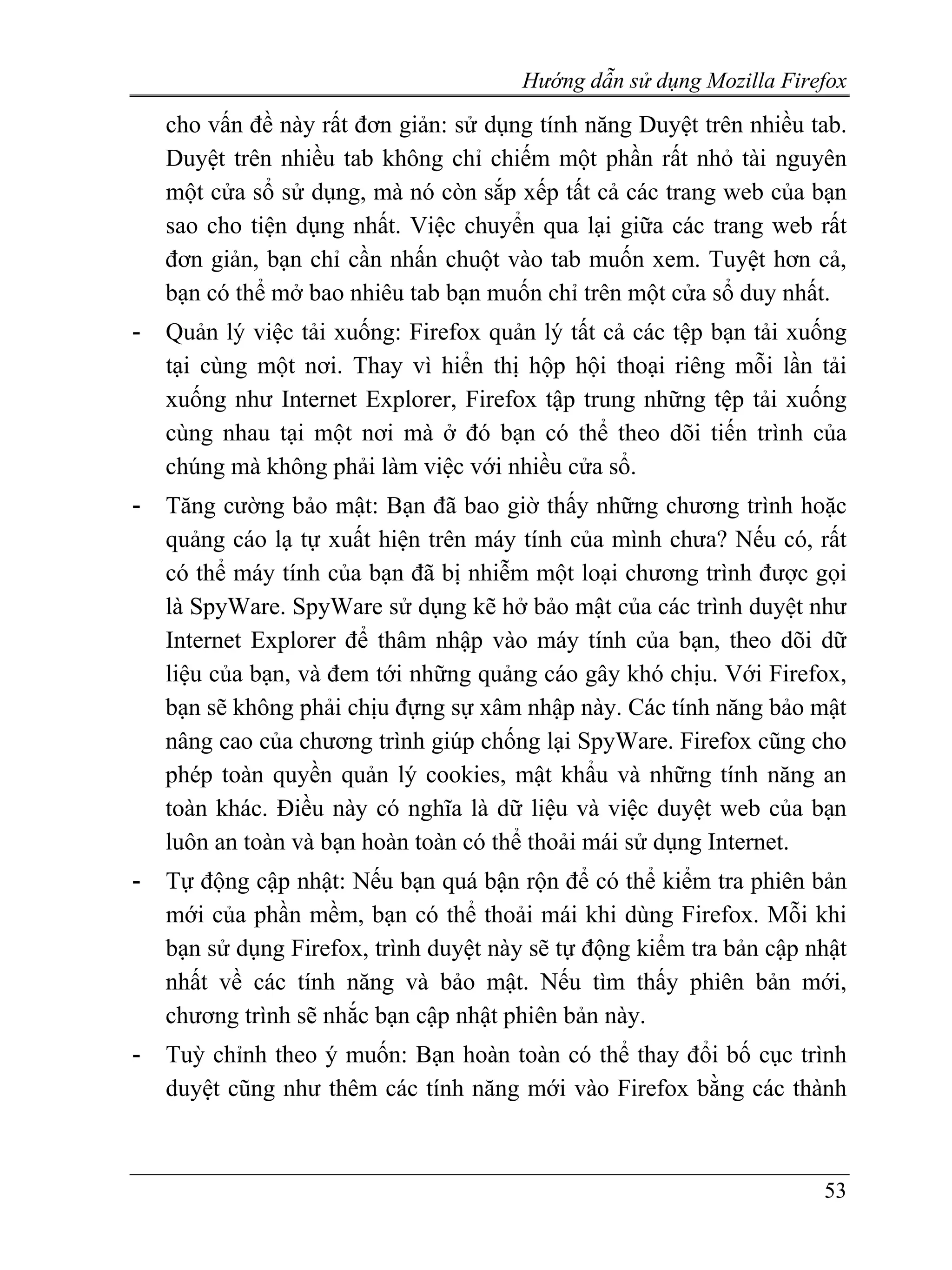 Hướng dẫn sử dụng Mozilla Firefox
    cho vấn đề này rất đơn giản: sử dụng tính năng Duyệt trên nhiều tab.
    Duyệt trên nhiều tab không chỉ chiếm một phần rất nhỏ tài nguyên
    một cửa sổ sử dụng, mà nó còn sắp xếp tất cả các trang web của bạn
    sao cho tiện dụng nhất. Việc chuyển qua lại giữa các trang web rất
    đơn giản, bạn chỉ cần nhấn chuột vào tab muốn xem. Tuyệt hơn cả,
    bạn có thể mở bao nhiêu tab bạn muốn chỉ trên một cửa sổ duy nhất.
-   Quản lý việc tải xuống: Firefox quản lý tất cả các tệp bạn tải xuống
    tại cùng một nơi. Thay vì hiển thị hộp hội thoại riêng mỗi lần tải
    xuống như Internet Explorer, Firefox tập trung những tệp tải xuống
    cùng nhau tại một nơi mà ở đó bạn có thể theo dõi tiến trình của
    chúng mà không phải làm việc với nhiều cửa sổ.
-   Tăng cường bảo mật: Bạn đã bao giờ thấy những chương trình hoặc
    quảng cáo lạ tự xuất hiện trên máy tính của mình chưa? Nếu có, rất
    có thể máy tính của bạn đã bị nhiễm một loại chương trình được gọi
    là SpyWare. SpyWare sử dụng kẽ hở bảo mật của các trình duyệt như
    Internet Explorer để thâm nhập vào máy tính của bạn, theo dõi dữ
    liệu của bạn, và đem tới những quảng cáo gây khó chịu. Với Firefox,
    bạn sẽ không phải chịu đựng sự xâm nhập này. Các tính năng bảo mật
    nâng cao của chương trình giúp chống lại SpyWare. Firefox cũng cho
    phép toàn quyền quản lý cookies, mật khẩu và những tính năng an
    toàn khác. Điều này có nghĩa là dữ liệu và việc duyệt web của bạn
    luôn an toàn và bạn hoàn toàn có thể thoải mái sử dụng Internet.
-   Tự động cập nhật: Nếu bạn quá bận rộn để có thể kiểm tra phiên bản
    mới của phần mềm, bạn có thể thoải mái khi dùng Firefox. Mỗi khi
    bạn sử dụng Firefox, trình duyệt này sẽ tự động kiểm tra bản cập nhật
    nhất về các tính năng và bảo mật. Nếu tìm thấy phiên bản mới,
    chương trình sẽ nhắc bạn cập nhật phiên bản này.
-   Tuỳ chỉnh theo ý muốn: Bạn hoàn toàn có thể thay đổi bố cục trình
    duyệt cũng như thêm các tính năng mới vào Firefox bằng các thành



                                                                      53
 