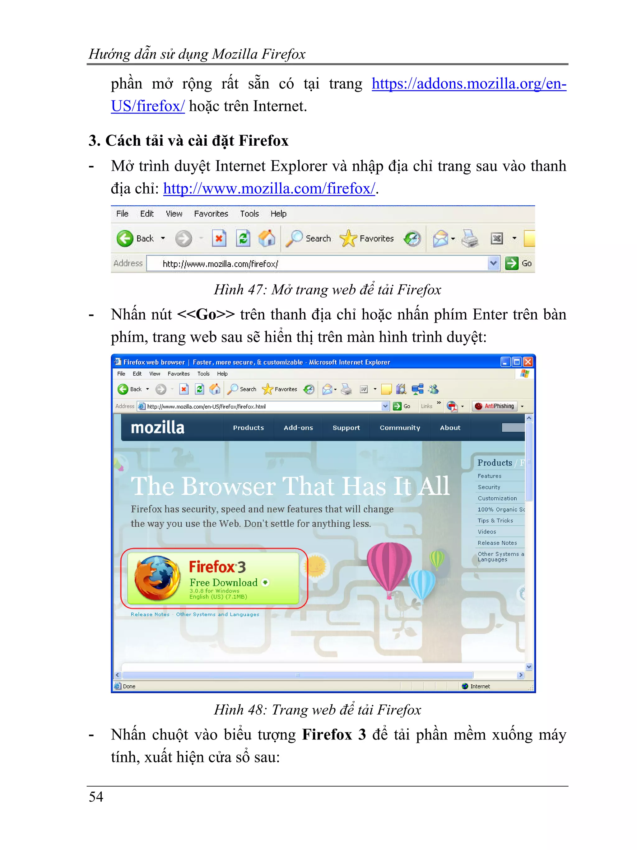 Hướng dẫn sử dụng Mozilla Firefox
     phần mở rộng rất sẵn có tại trang https://addons.mozilla.org/en-
     US/firefox/ hoặc trên Internet.

3. Cách tải và cài đặt Firefox
-    Mở trình duyệt Internet Explorer và nhập địa chỉ trang sau vào thanh
     địa chỉ: http://www.mozilla.com/firefox/.




                    Hình 47: Mở trang web để tải Firefox
-    Nhấn nút <<Go>> trên thanh địa chỉ hoặc nhấn phím Enter trên bàn
     phím, trang web sau sẽ hiển thị trên màn hình trình duyệt:




                    Hình 48: Trang web để tải Firefox
-    Nhấn chuột vào biểu tượng Firefox 3 để tải phần mềm xuống máy
     tính, xuất hiện cửa sổ sau:

54
 
