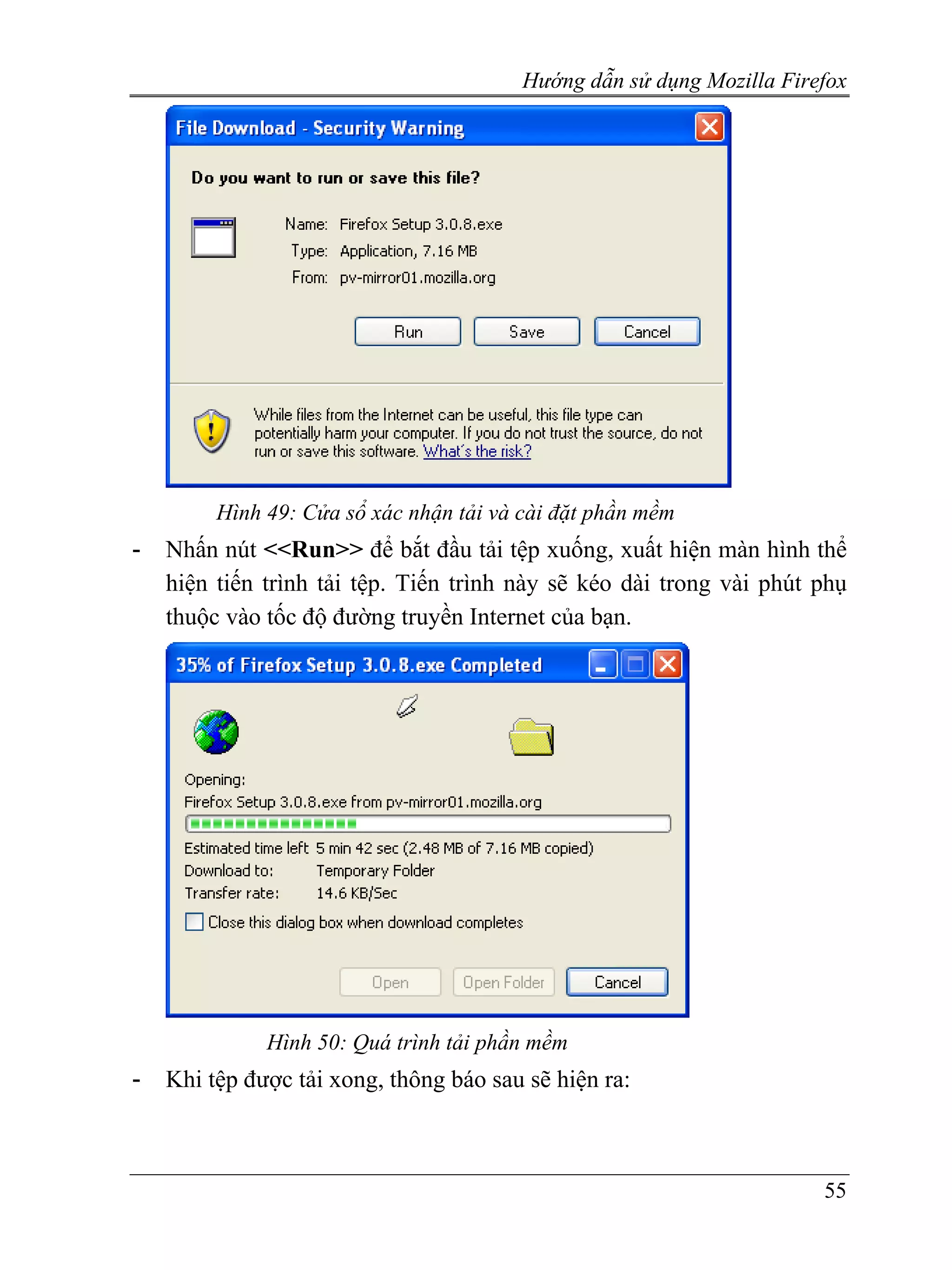 Hướng dẫn sử dụng Mozilla Firefox




         Hình 49: Cửa sổ xác nhận tải và cài đặt phần mềm
-   Nhấn nút <<Run>> để bắt đầu tải tệp xuống, xuất hiện màn hình thể
    hiện tiến trình tải tệp. Tiến trình này sẽ kéo dài trong vài phút phụ
    thuộc vào tốc độ đường truyền Internet của bạn.




              Hình 50: Quá trình tải phần mềm
-   Khi tệp được tải xong, thông báo sau sẽ hiện ra:



                                                                       55
 