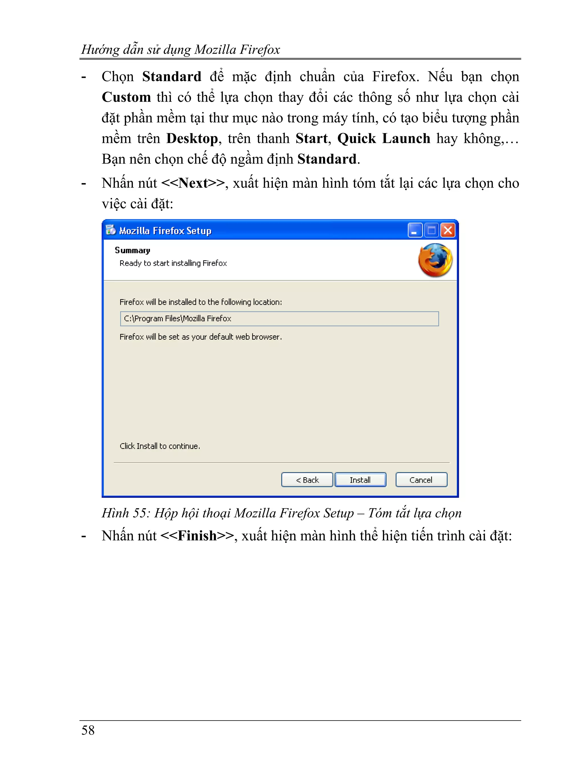 Hướng dẫn sử dụng Mozilla Firefox
-    Chọn Standard để mặc định chuẩn của Firefox. Nếu bạn chọn
     Custom thì có thể lựa chọn thay đổi các thông số như lựa chọn cài
     đặt phần mềm tại thư mục nào trong máy tính, có tạo biểu tượng phần
     mềm trên Desktop, trên thanh Start, Quick Launch hay không,…
     Bạn nên chọn chế độ ngầm định Standard.
-    Nhấn nút <<Next>>, xuất hiện màn hình tóm tắt lại các lựa chọn cho
     việc cài đặt:




     Hình 55: Hộp hội thoại Mozilla Firefox Setup – Tóm tắt lựa chọn
-    Nhấn nút <<Finish>>, xuất hiện màn hình thể hiện tiến trình cài đặt:




58
 