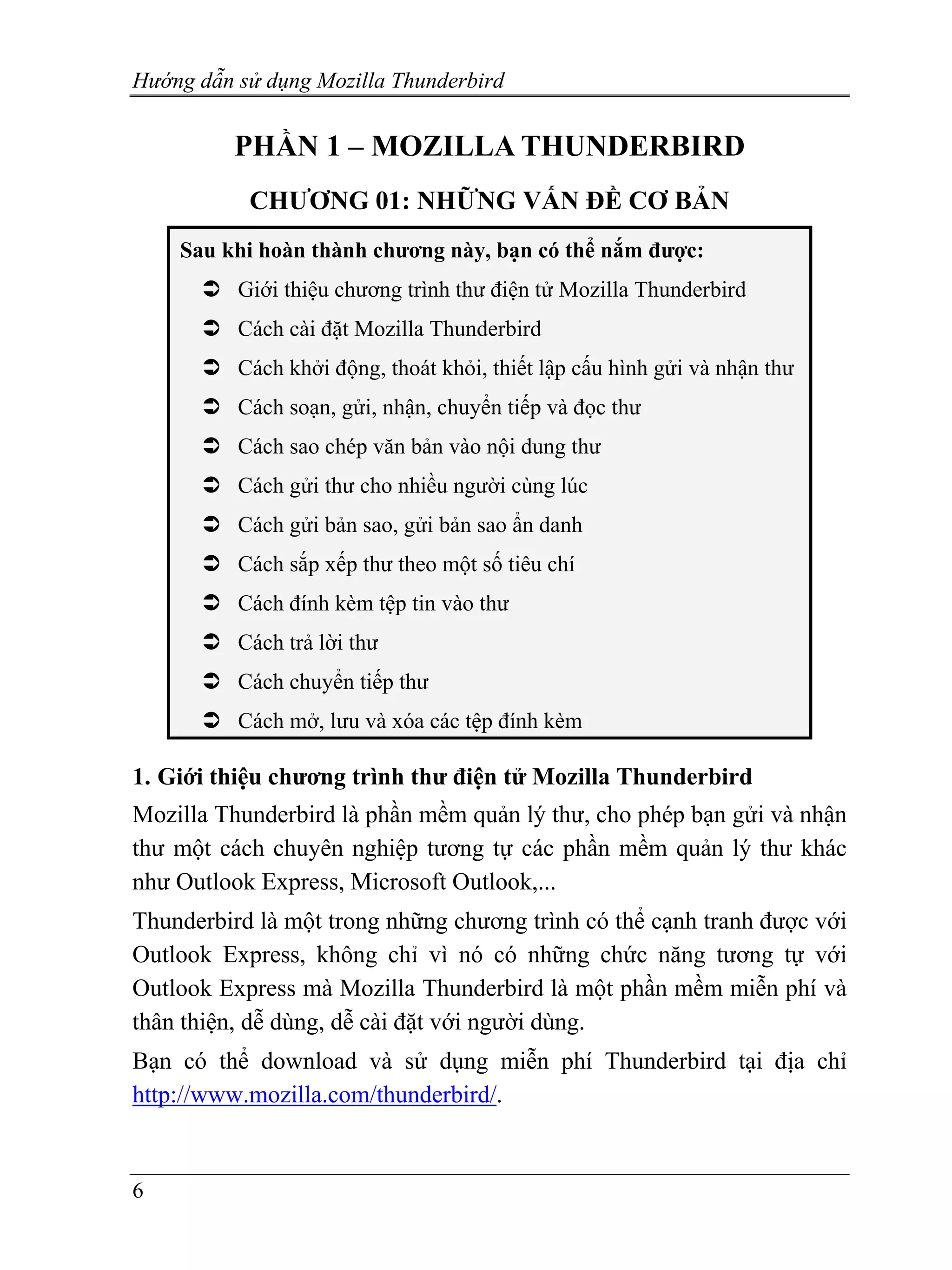 Hướng dẫn sử dụng Mozilla Thunderbird


          PHẦN 1 – MOZILLA THUNDERBIRD
           CHƯƠNG 01: NHỮNG VẤN ĐỀ CƠ BẢN
    Sau khi hoàn thành chương này, bạn có thể nắm được:
          Giới thiệu chương trình thư điện tử Mozilla Thunderbird
          Cách cài đặt Mozilla Thunderbird
          Cách khởi động, thoát khỏi, thiết lập cấu hình gửi và nhận thư
          Cách soạn, gửi, nhận, chuyển tiếp và đọc thư
          Cách sao chép văn bản vào nội dung thư
          Cách gửi thư cho nhiều người cùng lúc
          Cách gửi bản sao, gửi bản sao ẩn danh
          Cách sắp xếp thư theo một số tiêu chí
          Cách đính kèm tệp tin vào thư
          Cách trả lời thư
          Cách chuyển tiếp thư
          Cách mở, lưu và xóa các tệp đính kèm

1. Giới thiệu chương trình thư điện tử Mozilla Thunderbird
Mozilla Thunderbird là phần mềm quản lý thư, cho phép bạn gửi và nhận
thư một cách chuyên nghiệp tương tự các phần mềm quản lý thư khác
như Outlook Express, Microsoft Outlook,...
Thunderbird là một trong những chương trình có thể cạnh tranh được với
Outlook Express, không chỉ vì nó có những chức năng tương tự với
Outlook Express mà Mozilla Thunderbird là một phần mềm miễn phí và
thân thiện, dễ dùng, dễ cài đặt với người dùng.
Bạn có thể download và sử dụng miễn phí Thunderbird tại địa chỉ
http://www.mozilla.com/thunderbird/.


6
 