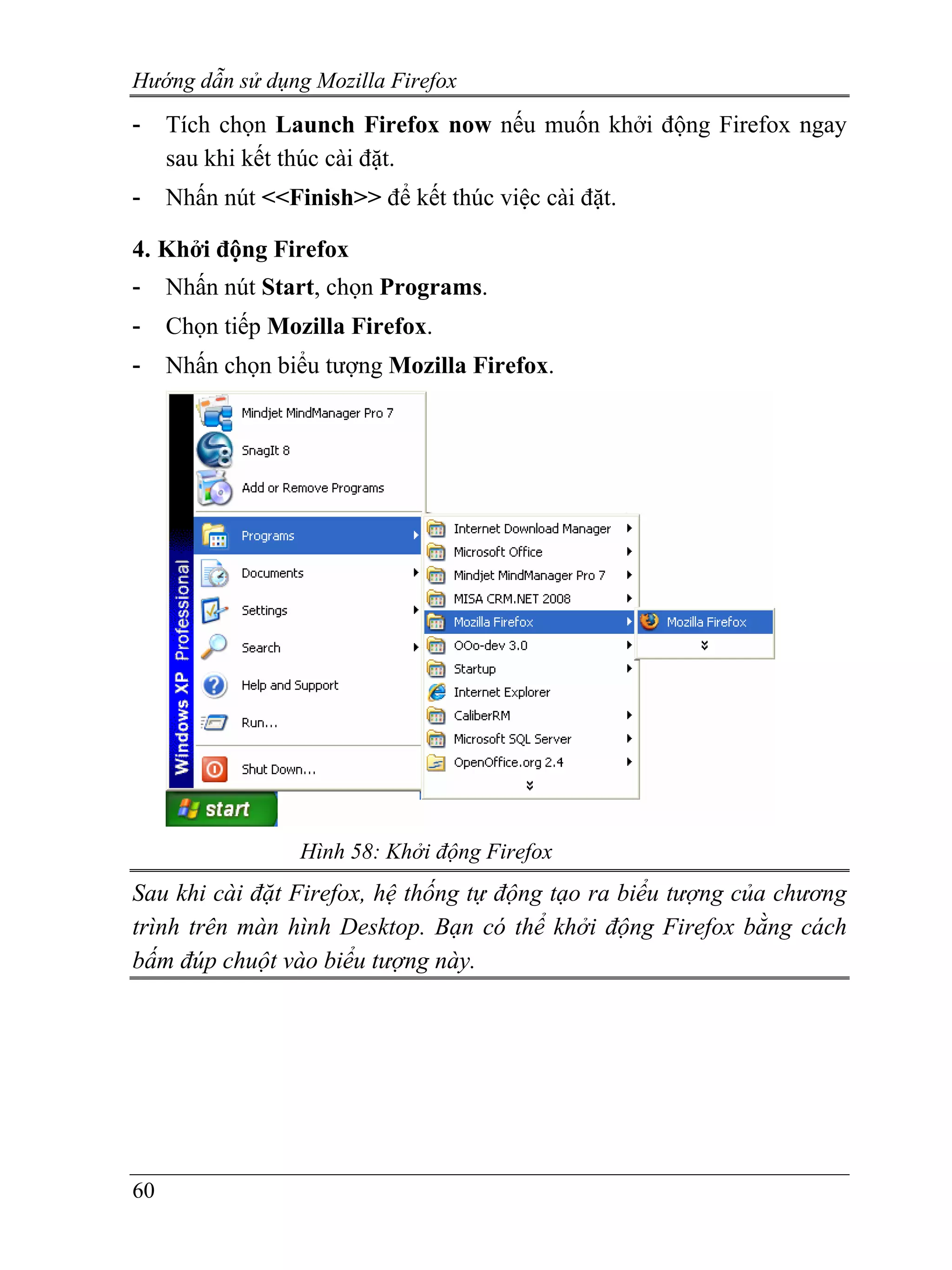 Hướng dẫn sử dụng Mozilla Firefox
-    Tích chọn Launch Firefox now nếu muốn khởi động Firefox ngay
     sau khi kết thúc cài đặt.
-    Nhấn nút <<Finish>> để kết thúc việc cài đặt.

4. Khởi động Firefox
-    Nhấn nút Start, chọn Programs.
-    Chọn tiếp Mozilla Firefox.
-    Nhấn chọn biểu tượng Mozilla Firefox.




                  Hình 58: Khởi động Firefox
Sau khi cài đặt Firefox, hệ thống tự động tạo ra biểu tượng của chương
trình trên màn hình Desktop. Bạn có thể khởi động Firefox bằng cách
bấm đúp chuột vào biểu tượng này.




60
 