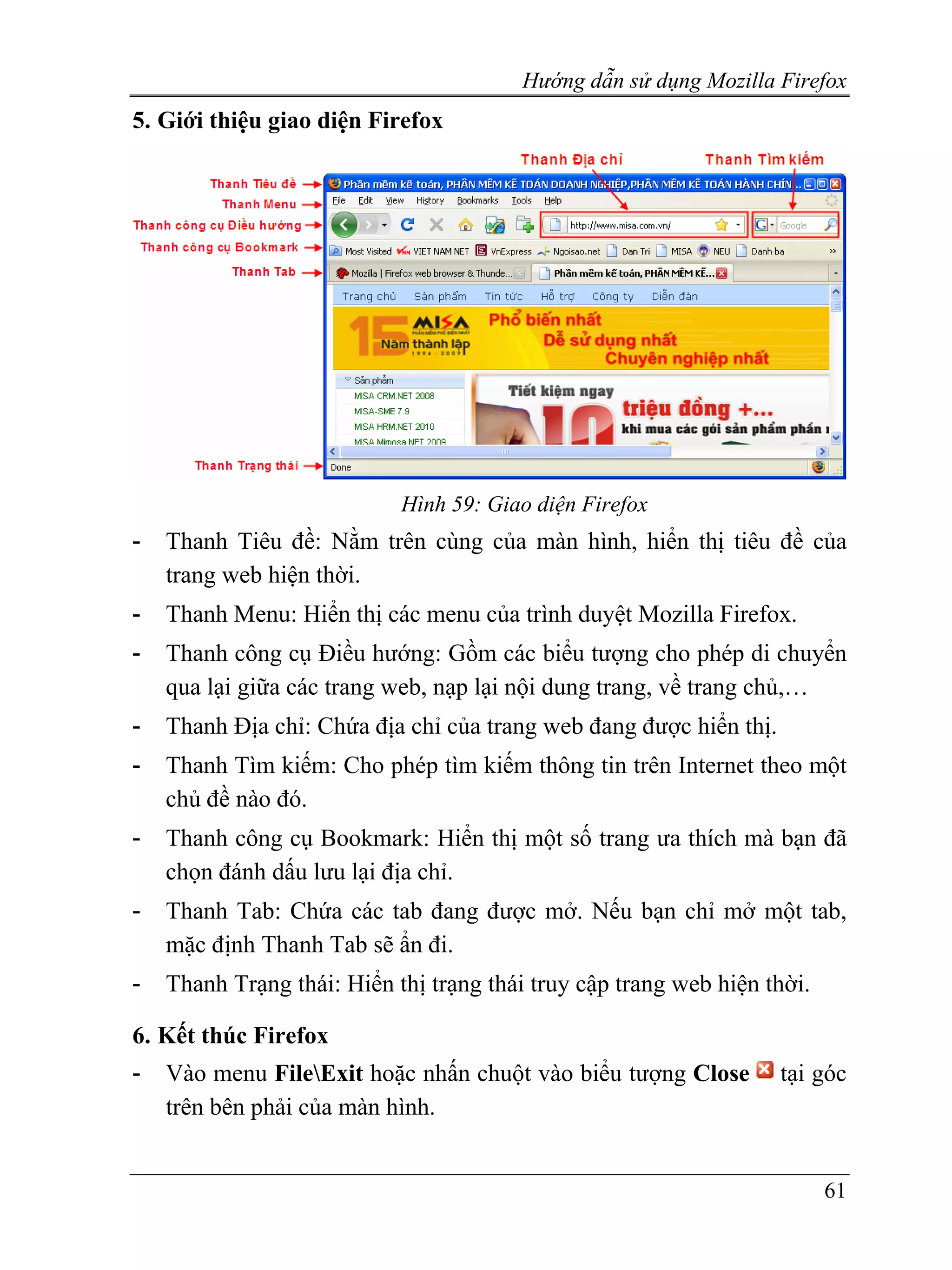 Hướng dẫn sử dụng Mozilla Firefox
5. Giới thiệu giao diện Firefox




                            Hình 59: Giao diện Firefox
-   Thanh Tiêu đề: Nằm trên cùng của màn hình, hiển thị tiêu đề của
    trang web hiện thời.
-   Thanh Menu: Hiển thị các menu của trình duyệt Mozilla Firefox.
-   Thanh công cụ Điều hướng: Gồm các biểu tượng cho phép di chuyển
    qua lại giữa các trang web, nạp lại nội dung trang, về trang chủ,…
-   Thanh Địa chỉ: Chứa địa chỉ của trang web đang được hiển thị.
-   Thanh Tìm kiếm: Cho phép tìm kiếm thông tin trên Internet theo một
    chủ đề nào đó.
-   Thanh công cụ Bookmark: Hiển thị một số trang ưa thích mà bạn đã
    chọn đánh dấu lưu lại địa chỉ.
-   Thanh Tab: Chứa các tab đang được mở. Nếu bạn chỉ mở một tab,
    mặc định Thanh Tab sẽ ẩn đi.
-   Thanh Trạng thái: Hiển thị trạng thái truy cập trang web hiện thời.

6. Kết thúc Firefox
-   Vào menu FileExit hoặc nhấn chuột vào biểu tượng Close         tại góc
    trên bên phải của màn hình.


                                                                          61
 
