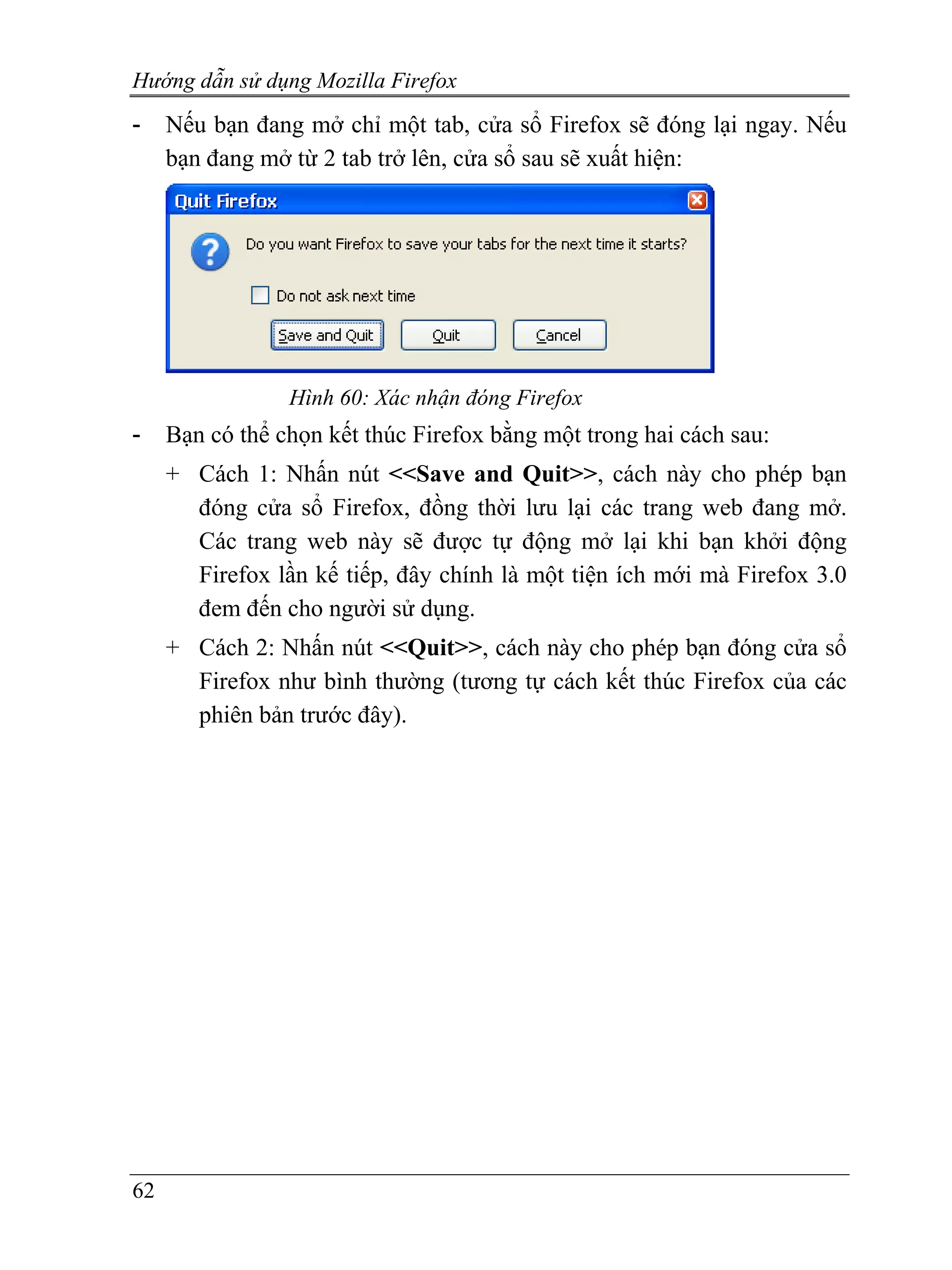 Hướng dẫn sử dụng Mozilla Firefox
-    Nếu bạn đang mở chỉ một tab, cửa sổ Firefox sẽ đóng lại ngay. Nếu
     bạn đang mở từ 2 tab trở lên, cửa sổ sau sẽ xuất hiện:




                 Hình 60: Xác nhận đóng Firefox
-    Bạn có thể chọn kết thúc Firefox bằng một trong hai cách sau:
     + Cách 1: Nhấn nút <<Save and Quit>>, cách này cho phép bạn
       đóng cửa sổ Firefox, đồng thời lưu lại các trang web đang mở.
       Các trang web này sẽ được tự động mở lại khi bạn khởi động
       Firefox lần kế tiếp, đây chính là một tiện ích mới mà Firefox 3.0
       đem đến cho người sử dụng.
     + Cách 2: Nhấn nút <<Quit>>, cách này cho phép bạn đóng cửa sổ
       Firefox như bình thường (tương tự cách kết thúc Firefox của các
       phiên bản trước đây).




62
 