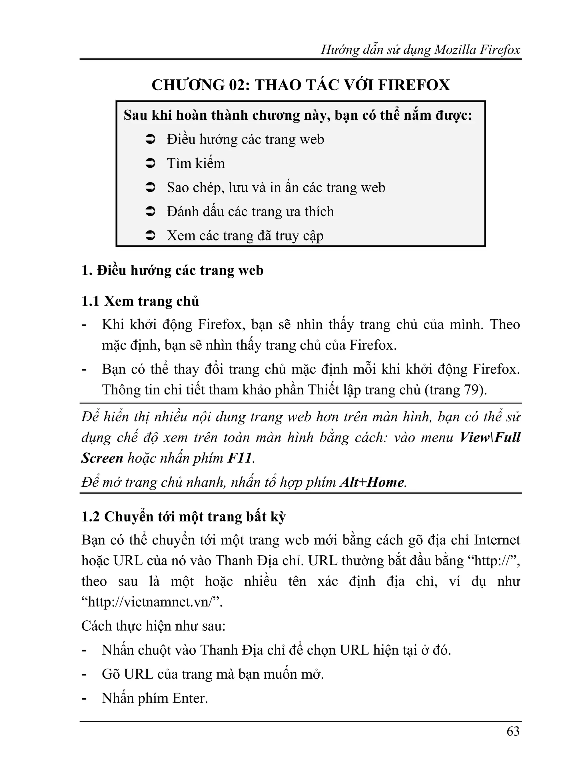 Hướng dẫn sử dụng Mozilla Firefox

           CHƯƠNG 02: THAO TÁC VỚI FIREFOX
       Sau khi hoàn thành chương này, bạn có thể nắm được:
              Điều hướng các trang web
              Tìm kiếm
              Sao chép, lưu và in ấn các trang web
              Đánh dấu các trang ưa thích
              Xem các trang đã truy cập

1. Điều hướng các trang web

1.1 Xem trang chủ
-   Khi khởi động Firefox, bạn sẽ nhìn thấy trang chủ của mình. Theo
    mặc định, bạn sẽ nhìn thấy trang chủ của Firefox.
-   Bạn có thể thay đổi trang chủ mặc định mỗi khi khởi động Firefox.
    Thông tin chi tiết tham khảo phần Thiết lập trang chủ (trang 79).
Để hiển thị nhiều nội dung trang web hơn trên màn hình, bạn có thể sử
dụng chế độ xem trên toàn màn hình bằng cách: vào menu ViewFull
Screen hoặc nhấn phím F11.
Để mở trang chủ nhanh, nhấn tổ hợp phím Alt+Home.

1.2 Chuyển tới một trang bất kỳ
Bạn có thể chuyển tới một trang web mới bằng cách gõ địa chỉ Internet
hoặc URL của nó vào Thanh Địa chỉ. URL thường bắt đầu bằng “http://”,
theo sau là một hoặc nhiều tên xác định địa chỉ, ví dụ như
“http://vietnamnet.vn/”.
Cách thực hiện như sau:
-   Nhấn chuột vào Thanh Địa chỉ để chọn URL hiện tại ở đó.
-   Gõ URL của trang mà bạn muốn mở.
-   Nhấn phím Enter.

                                                                     63
 