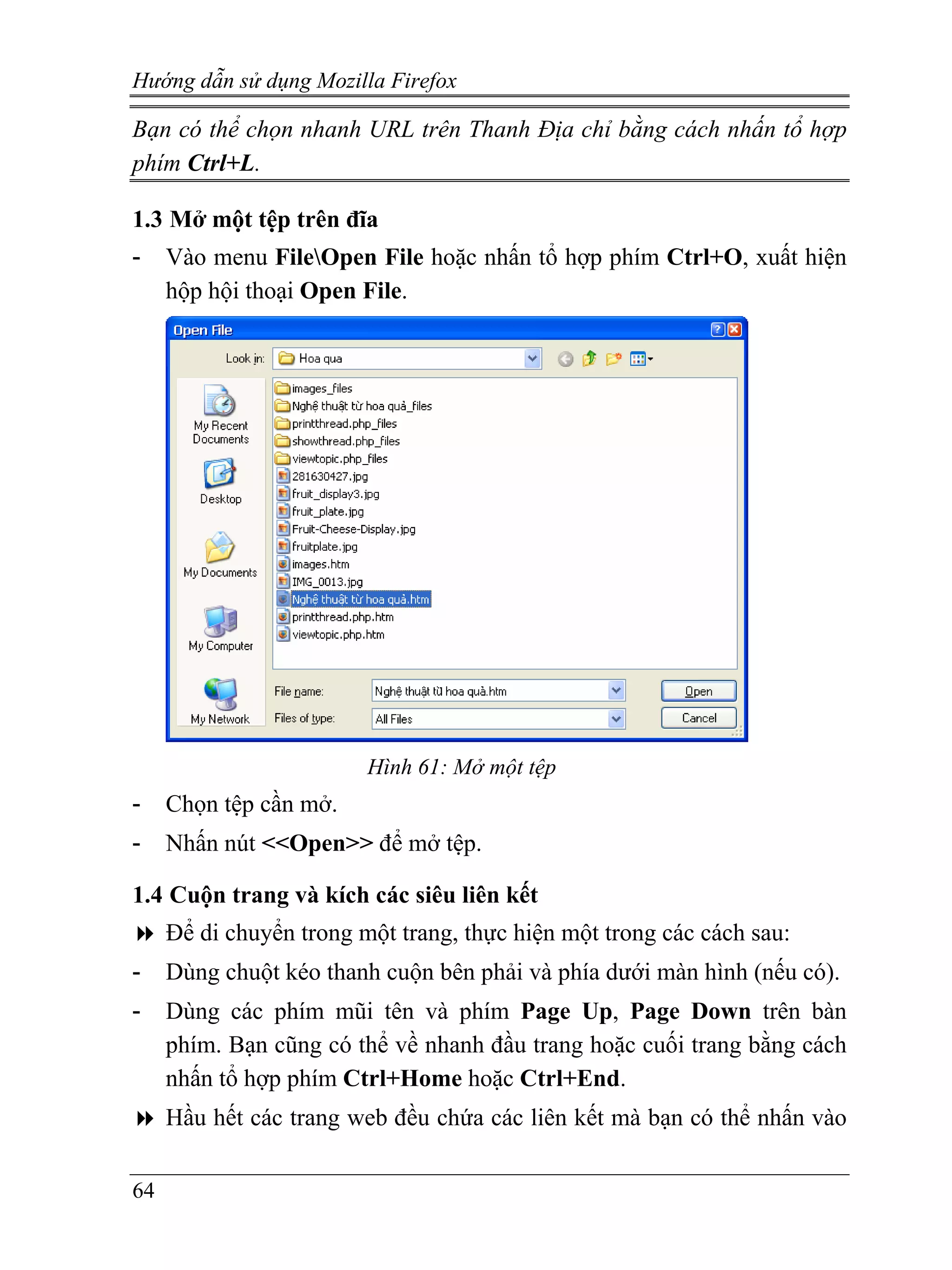 Hướng dẫn sử dụng Mozilla Firefox

Bạn có thể chọn nhanh URL trên Thanh Địa chỉ bằng cách nhấn tổ hợp
phím Ctrl+L.

1.3 Mở một tệp trên đĩa
-    Vào menu FileOpen File hoặc nhấn tổ hợp phím Ctrl+O, xuất hiện
     hộp hội thoại Open File.




                         Hình 61: Mở một tệp
-    Chọn tệp cần mở.
-    Nhấn nút <<Open>> để mở tệp.

1.4 Cuộn trang và kích các siêu liên kết
     Để di chuyển trong một trang, thực hiện một trong các cách sau:
-    Dùng chuột kéo thanh cuộn bên phải và phía dưới màn hình (nếu có).
-    Dùng các phím mũi tên và phím Page Up, Page Down trên bàn
     phím. Bạn cũng có thể về nhanh đầu trang hoặc cuối trang bằng cách
     nhấn tổ hợp phím Ctrl+Home hoặc Ctrl+End.
     Hầu hết các trang web đều chứa các liên kết mà bạn có thể nhấn vào

64
 