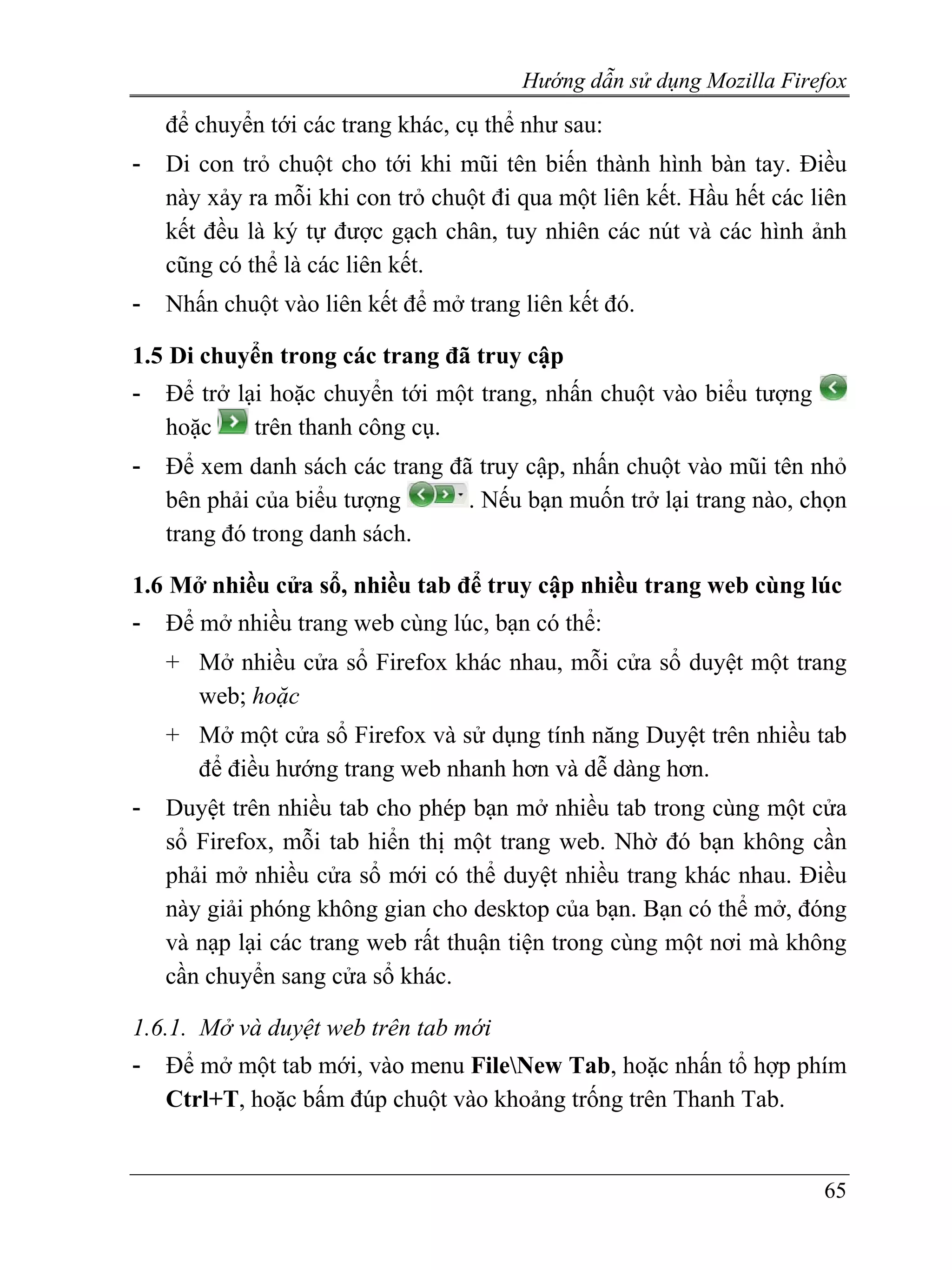 Hướng dẫn sử dụng Mozilla Firefox
    để chuyển tới các trang khác, cụ thể như sau:
-   Di con trỏ chuột cho tới khi mũi tên biến thành hình bàn tay. Điều
    này xảy ra mỗi khi con trỏ chuột đi qua một liên kết. Hầu hết các liên
    kết đều là ký tự được gạch chân, tuy nhiên các nút và các hình ảnh
    cũng có thể là các liên kết.
-   Nhấn chuột vào liên kết để mở trang liên kết đó.

1.5 Di chuyển trong các trang đã truy cập
-   Để trở lại hoặc chuyển tới một trang, nhấn chuột vào biểu tượng
    hoặc     trên thanh công cụ.
-   Để xem danh sách các trang đã truy cập, nhấn chuột vào mũi tên nhỏ
    bên phải của biểu tượng      . Nếu bạn muốn trở lại trang nào, chọn
    trang đó trong danh sách.

1.6 Mở nhiều cửa sổ, nhiều tab để truy cập nhiều trang web cùng lúc
-   Để mở nhiều trang web cùng lúc, bạn có thể:
    + Mở nhiều cửa sổ Firefox khác nhau, mỗi cửa sổ duyệt một trang
      web; hoặc
    + Mở một cửa sổ Firefox và sử dụng tính năng Duyệt trên nhiều tab
      để điều hướng trang web nhanh hơn và dễ dàng hơn.
-   Duyệt trên nhiều tab cho phép bạn mở nhiều tab trong cùng một cửa
    sổ Firefox, mỗi tab hiển thị một trang web. Nhờ đó bạn không cần
    phải mở nhiều cửa sổ mới có thể duyệt nhiều trang khác nhau. Điều
    này giải phóng không gian cho desktop của bạn. Bạn có thể mở, đóng
    và nạp lại các trang web rất thuận tiện trong cùng một nơi mà không
    cần chuyển sang cửa sổ khác.

1.6.1. Mở và duyệt web trên tab mới
-   Để mở một tab mới, vào menu FileNew Tab, hoặc nhấn tổ hợp phím
    Ctrl+T, hoặc bấm đúp chuột vào khoảng trống trên Thanh Tab.


                                                                       65
 