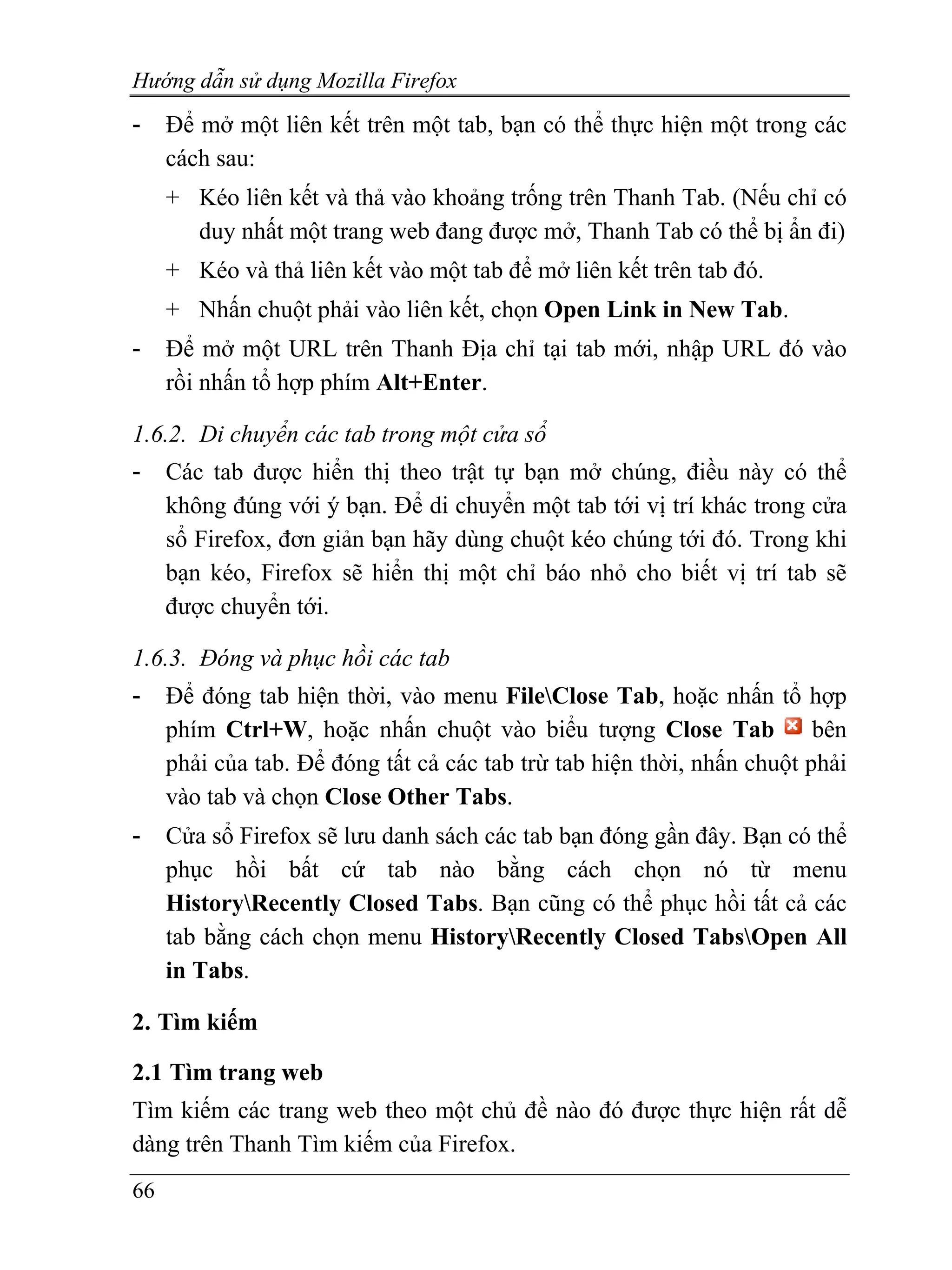 Hướng dẫn sử dụng Mozilla Firefox
-    Để mở một liên kết trên một tab, bạn có thể thực hiện một trong các
     cách sau:
     + Kéo liên kết và thả vào khoảng trống trên Thanh Tab. (Nếu chỉ có
       duy nhất một trang web đang được mở, Thanh Tab có thể bị ẩn đi)
     + Kéo và thả liên kết vào một tab để mở liên kết trên tab đó.
     + Nhấn chuột phải vào liên kết, chọn Open Link in New Tab.
-    Để mở một URL trên Thanh Địa chỉ tại tab mới, nhập URL đó vào
     rồi nhấn tổ hợp phím Alt+Enter.

1.6.2. Di chuyển các tab trong một cửa sổ
-    Các tab được hiển thị theo trật tự bạn mở chúng, điều này có thể
     không đúng với ý bạn. Để di chuyển một tab tới vị trí khác trong cửa
     sổ Firefox, đơn giản bạn hãy dùng chuột kéo chúng tới đó. Trong khi
     bạn kéo, Firefox sẽ hiển thị một chỉ báo nhỏ cho biết vị trí tab sẽ
     được chuyển tới.

1.6.3. Đóng và phục hồi các tab
-    Để đóng tab hiện thời, vào menu FileClose Tab, hoặc nhấn tổ hợp
     phím Ctrl+W, hoặc nhấn chuột vào biểu tượng Close Tab               bên
     phải của tab. Để đóng tất cả các tab trừ tab hiện thời, nhấn chuột phải
     vào tab và chọn Close Other Tabs.
-    Cửa sổ Firefox sẽ lưu danh sách các tab bạn đóng gần đây. Bạn có thể
     phục hồi bất cứ tab nào bằng cách chọn nó từ menu
     HistoryRecently Closed Tabs. Bạn cũng có thể phục hồi tất cả các
     tab bằng cách chọn menu HistoryRecently Closed TabsOpen All
     in Tabs.

2. Tìm kiếm

2.1 Tìm trang web
Tìm kiếm các trang web theo một chủ đề nào đó được thực hiện rất dễ
dàng trên Thanh Tìm kiếm của Firefox.
66
 