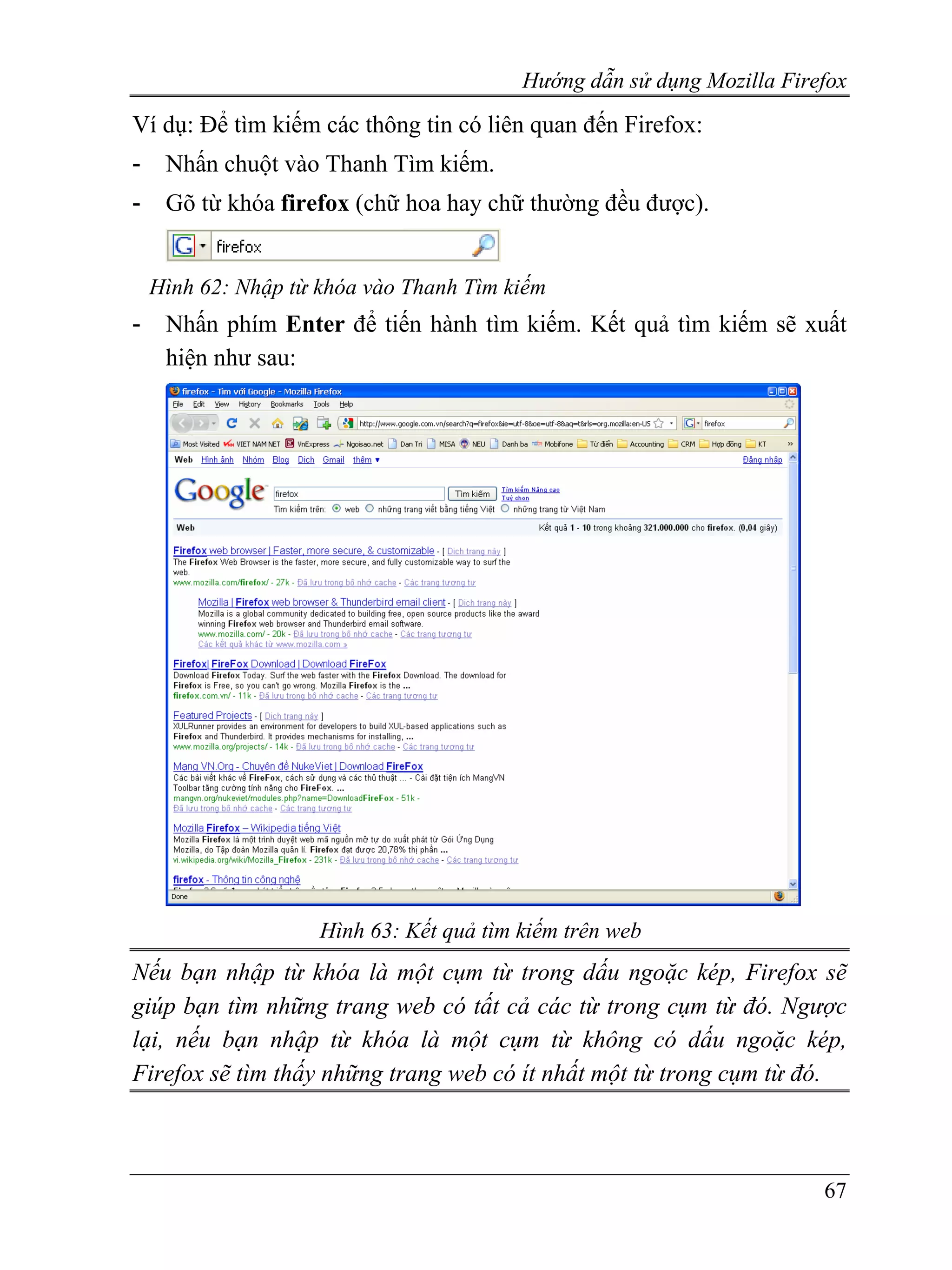 Hướng dẫn sử dụng Mozilla Firefox
Ví dụ: Để tìm kiếm các thông tin có liên quan đến Firefox:
-    Nhấn chuột vào Thanh Tìm kiếm.
-    Gõ từ khóa firefox (chữ hoa hay chữ thường đều được).


    Hình 62: Nhập từ khóa vào Thanh Tìm kiếm
-    Nhấn phím Enter để tiến hành tìm kiếm. Kết quả tìm kiếm sẽ xuất
     hiện như sau:




                     Hình 63: Kết quả tìm kiếm trên web
Nếu bạn nhập từ khóa là một cụm từ trong dấu ngoặc kép, Firefox sẽ
giúp bạn tìm những trang web có tất cả các từ trong cụm từ đó. Ngược
lại, nếu bạn nhập từ khóa là một cụm từ không có dấu ngoặc kép,
Firefox sẽ tìm thấy những trang web có ít nhất một từ trong cụm từ đó.



                                                                        67
 