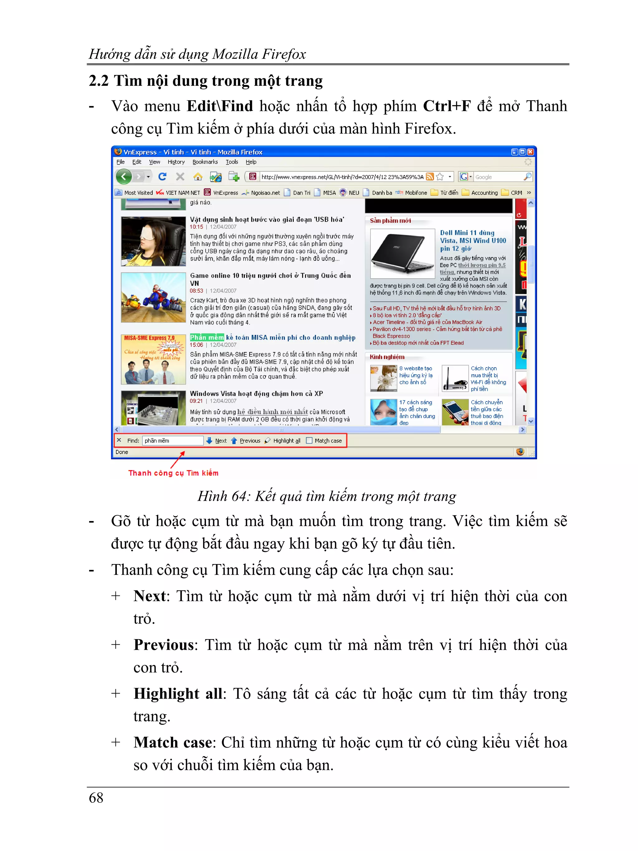 Hướng dẫn sử dụng Mozilla Firefox
2.2 Tìm nội dung trong một trang
-    Vào menu EditFind hoặc nhấn tổ hợp phím Ctrl+F để mở Thanh
     công cụ Tìm kiếm ở phía dưới của màn hình Firefox.




                 Hình 64: Kết quả tìm kiếm trong một trang
-    Gõ từ hoặc cụm từ mà bạn muốn tìm trong trang. Việc tìm kiếm sẽ
     được tự động bắt đầu ngay khi bạn gõ ký tự đầu tiên.
-    Thanh công cụ Tìm kiếm cung cấp các lựa chọn sau:
     + Next: Tìm từ hoặc cụm từ mà nằm dưới vị trí hiện thời của con
       trỏ.
     + Previous: Tìm từ hoặc cụm từ mà nằm trên vị trí hiện thời của
       con trỏ.
     + Highlight all: Tô sáng tất cả các từ hoặc cụm từ tìm thấy trong
       trang.
     + Match case: Chỉ tìm những từ hoặc cụm từ có cùng kiểu viết hoa
       so với chuỗi tìm kiếm của bạn.
68
 