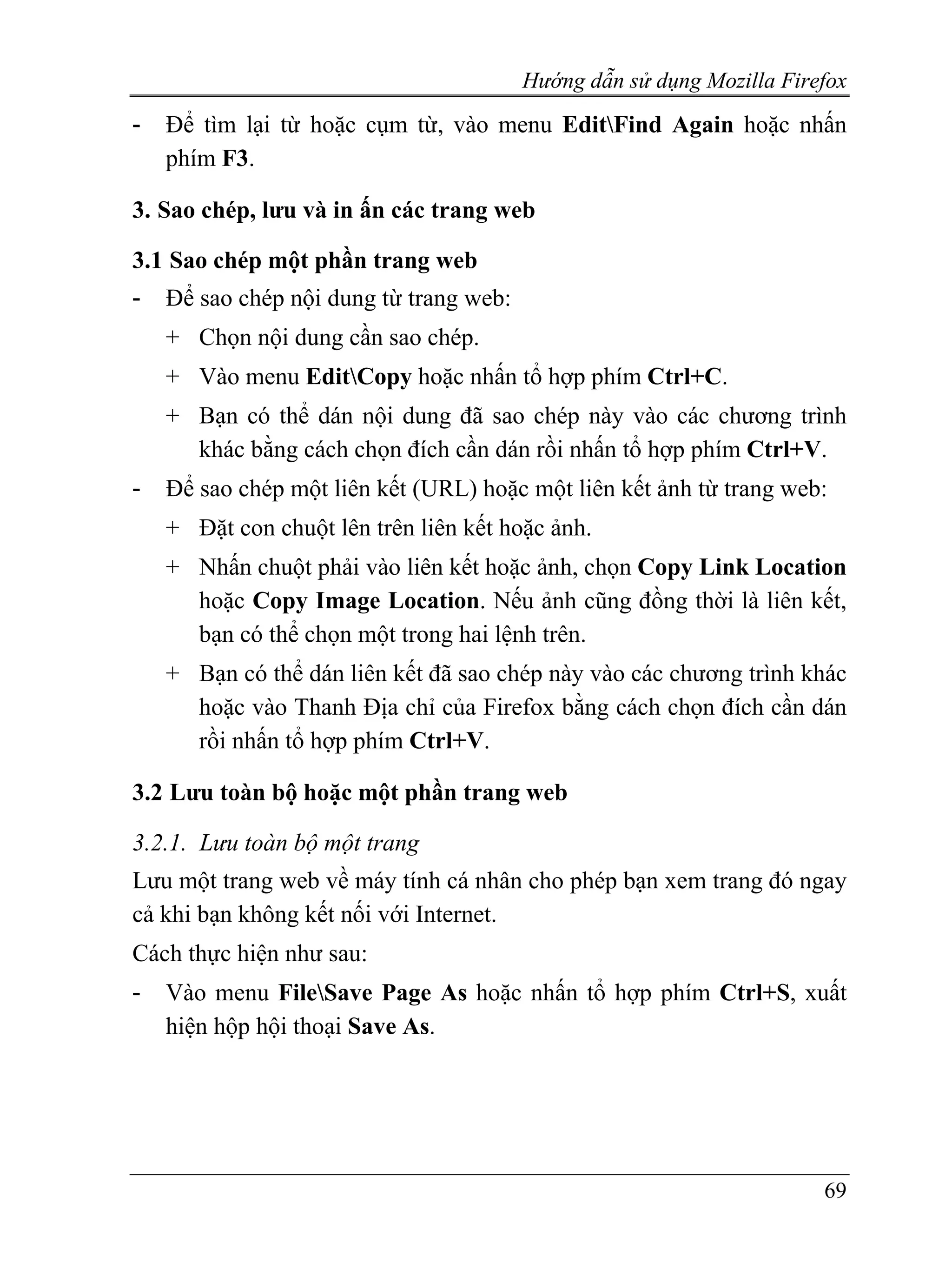 Hướng dẫn sử dụng Mozilla Firefox
-   Để tìm lại từ hoặc cụm từ, vào menu EditFind Again hoặc nhấn
    phím F3.

3. Sao chép, lưu và in ấn các trang web

3.1 Sao chép một phần trang web
-   Để sao chép nội dung từ trang web:
    + Chọn nội dung cần sao chép.
    + Vào menu EditCopy hoặc nhấn tổ hợp phím Ctrl+C.
    + Bạn có thể dán nội dung đã sao chép này vào các chương trình
      khác bằng cách chọn đích cần dán rồi nhấn tổ hợp phím Ctrl+V.
-   Để sao chép một liên kết (URL) hoặc một liên kết ảnh từ trang web:
    + Đặt con chuột lên trên liên kết hoặc ảnh.
    + Nhấn chuột phải vào liên kết hoặc ảnh, chọn Copy Link Location
      hoặc Copy Image Location. Nếu ảnh cũng đồng thời là liên kết,
      bạn có thể chọn một trong hai lệnh trên.
    + Bạn có thể dán liên kết đã sao chép này vào các chương trình khác
      hoặc vào Thanh Địa chỉ của Firefox bằng cách chọn đích cần dán
      rồi nhấn tổ hợp phím Ctrl+V.

3.2 Lưu toàn bộ hoặc một phần trang web

3.2.1. Lưu toàn bộ một trang
Lưu một trang web về máy tính cá nhân cho phép bạn xem trang đó ngay
cả khi bạn không kết nối với Internet.
Cách thực hiện như sau:
-   Vào menu FileSave Page As hoặc nhấn tổ hợp phím Ctrl+S, xuất
    hiện hộp hội thoại Save As.




                                                                       69
 