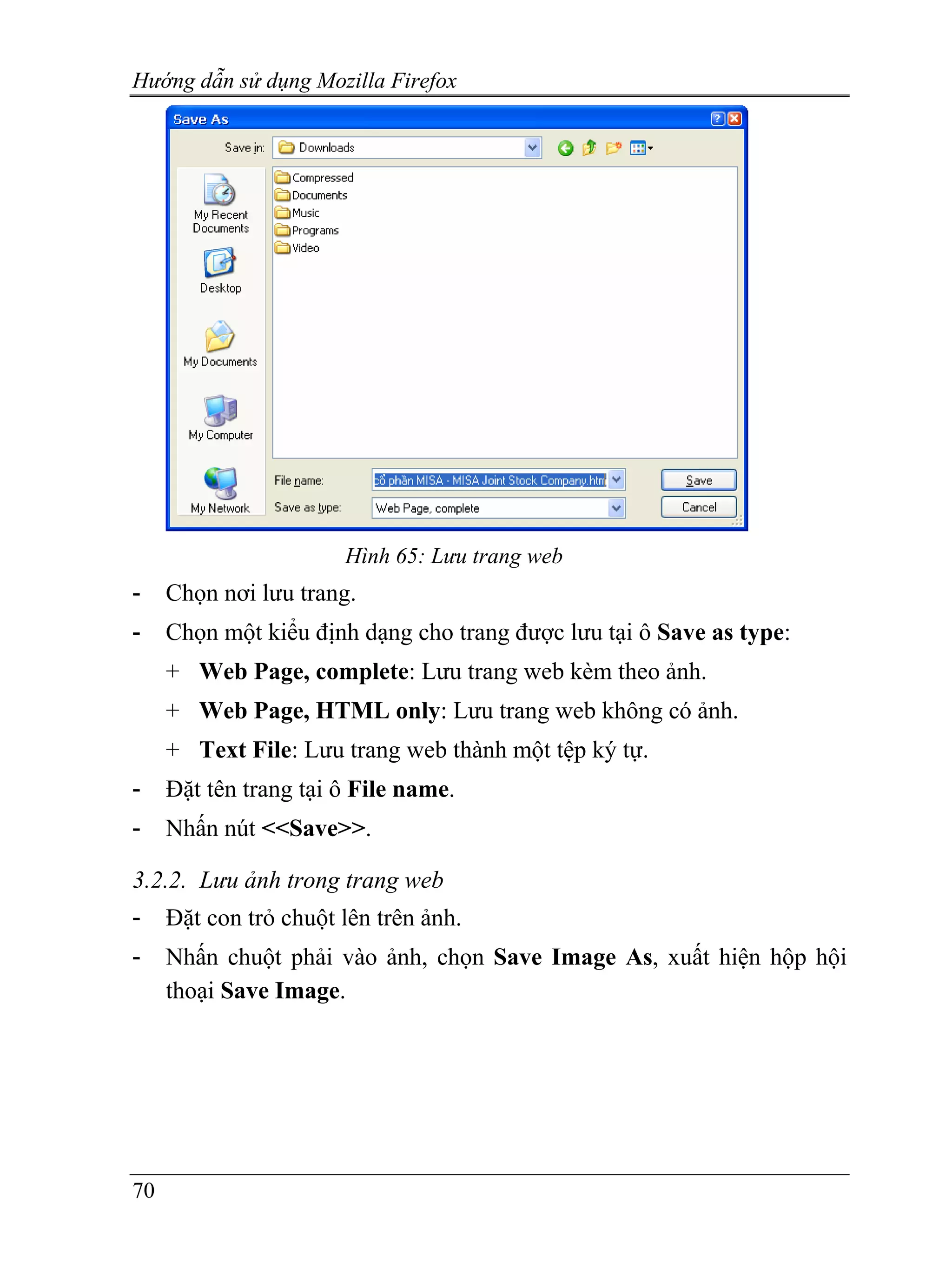 Hướng dẫn sử dụng Mozilla Firefox




                       Hình 65: Lưu trang web
-    Chọn nơi lưu trang.
-    Chọn một kiểu định dạng cho trang được lưu tại ô Save as type:
     + Web Page, complete: Lưu trang web kèm theo ảnh.
     + Web Page, HTML only: Lưu trang web không có ảnh.
     + Text File: Lưu trang web thành một tệp ký tự.
-    Đặt tên trang tại ô File name.
-    Nhấn nút <<Save>>.

3.2.2. Lưu ảnh trong trang web
-    Đặt con trỏ chuột lên trên ảnh.
-    Nhấn chuột phải vào ảnh, chọn Save Image As, xuất hiện hộp hội
     thoại Save Image.




70
 